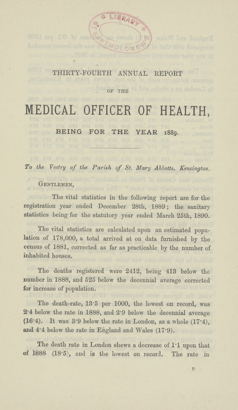 THIRTY-FOURTH ANNUAL REPORT of the MEDICAL OFFICER OF HEALTH, BEING FOR THE YEAR 1889. To the Vestry of the Parish of St. Mary Abbotts, Kensington. Gentlemen, The vital statistics in the following report are for the registration year ended December 28th, 1889; the sanitary statistics being for the statutory year ended March 25th, 1890. The vital statistics are calculated upon an estimated popu lation of 178,000, a total arrived at on data furnished by the census of 1881, corrected as far as practicable by the number of inhabited houses. The deaths registered were 2412, being 418 below the number in 1888, and 525 below the decennial average corrected for increase of population. The death-rate, 13.5 per 1000, the lowest on record, was 2.4 below the rate in 1888, and 2'9 below the decennial average (16.4). It was 8.9 below the rate in London, as a whole (17.4), and 4'4 below the rate in England and Wales (17.9). The death rate in London shews a decrease of l.l upon that of 1888 (18.5), and is the lowest on record. The rate in p