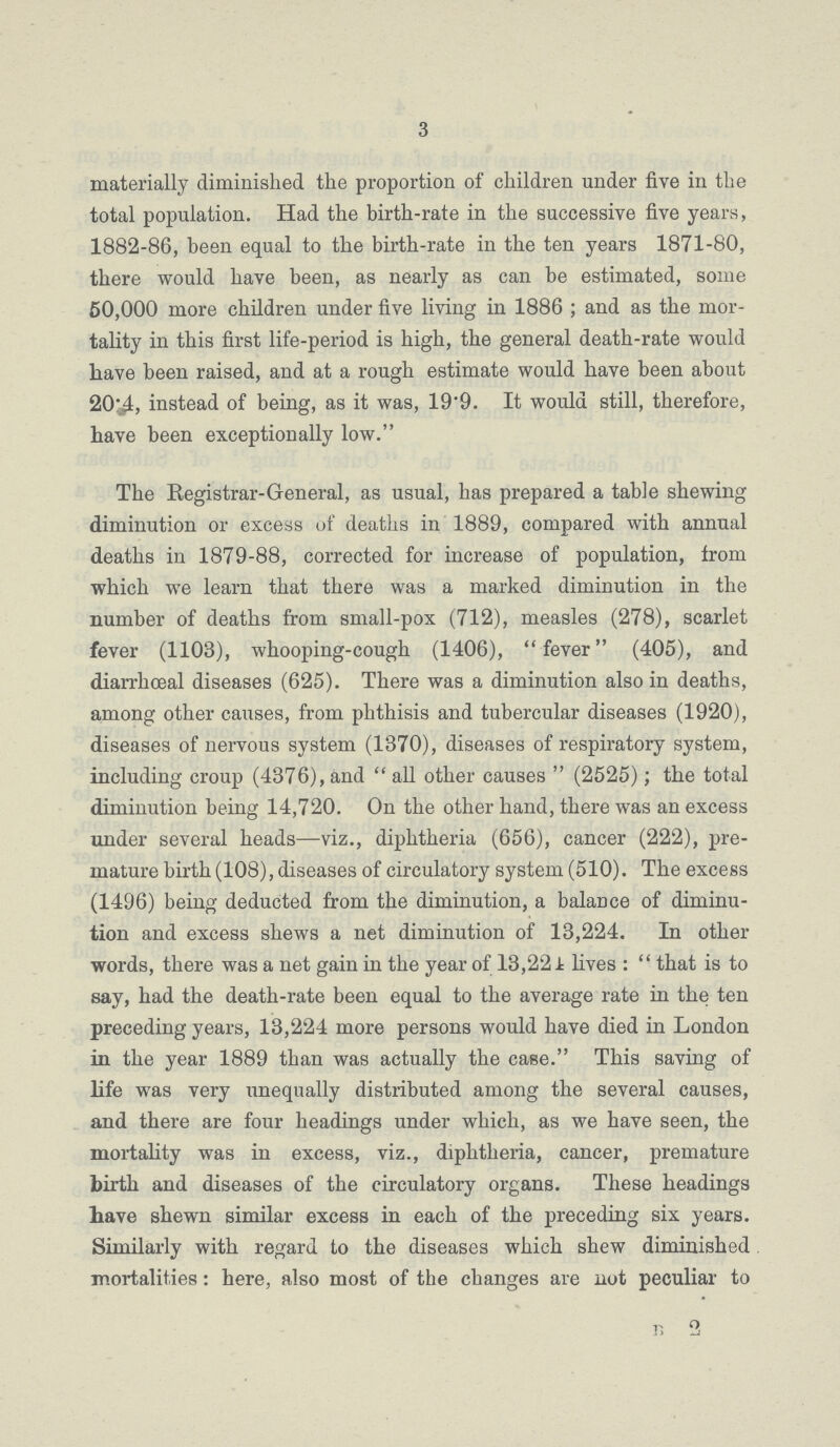 3 materially diminished the proportion of children under five in the total population. Had the birth-rate in the successive five years, 1882-86, been equal to the birth-rate in the ten years 1871-80, there would have been, as nearly as can be estimated, some 50,000 more children under five living in 1886 ; and as the mor tality in this first life-period is high, the general death-rate would have been raised, and at a rough estimate would have been about 20.4, instead of being, as it was, 19'9. It would still, therefore, have been exceptionally low. The Registrar-General, as usual, has prepared a table shewing diminution or excess of deaths in 1889, compared with annual deaths in 1879-88, corrected for increase of population, from which we learn that there was a marked diminution in the number of deaths from small-pox (712), measles (278), scarlet fever (1103), whooping-cough (1406), fever (405), and diarrhoeal diseases (625). There was a diminution also in deaths, among other causes, from phthisis and tubercular diseases (1920), diseases of nervous system (1370), diseases of respiratory system, including croup (4376), and  all other causes  (2525); the total diminution being 14,720. On the other hand, there was an excess under several heads—viz., diphtheria (656), cancer (222), pre mature birth (108), diseases of circulatory system (510). The excess (1496) being deducted from the diminution, a balance of diminu tion and excess shews a net diminution of 13,224. In other words, there was a net gain in the year of 13,22 A lives : that is to say, had the death-rate been equal to the average rate in the ten preceding years, 13,224 more persons would have died in London in the year 1889 than was actually the case. This saving of life was very unequally distributed among the several causes, and there are four headings under which, as we have seen, the mortality was in excess, viz., diphtheria, cancer, premature birth and diseases of the circulatory organs. These headings have shewn similar excess in each of the preceding six years. Similarly with regard to the diseases which shew diminished mortalities: here, also most of the changes are not peculiar to B 2