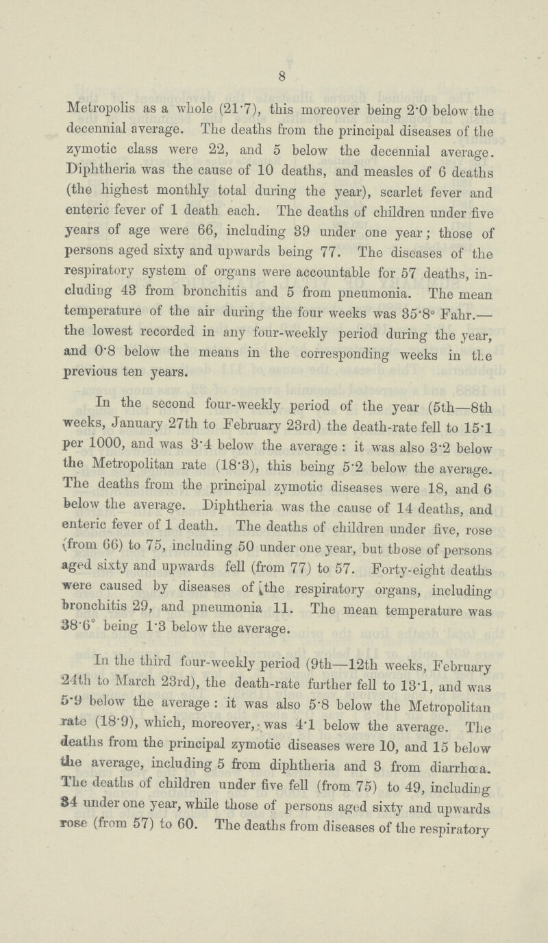 8 Metropolis as a whole (21.7), this moreover being 2.0 below the decennial average. The deaths from the principal diseases of the zymotic class were 22, and 5 below the decennial average. Diphtheria was the cause of 10 deaths, and measles of 6 deaths (the highest monthly total during the year), scarlet fever and enteric fever of 1 death each. The deaths of children under five years of age were 66, including 39 under one year; those of persons aged sixty and upwards being 77. The diseases of the respiratory system of organs were accountable for 57 deaths, in cluding 43 from bronchitis and 5 from pneumonia. The mean temperature of the air during the four weeks was 35.8° Falir.— the lowest recorded in any four-weekly period during the year, and 0.8 below the means in the corresponding weeks in tie previous ten years. In the second four-weekly period of the year (5th—8th weeks, January 27th to February 23rd) the death-rate fell to 15.1 per 1000, and was 3.4 below the average : it was also 3.2 below the Metropolitan rate (18'3), this being 5.2 below the average. The deaths from the principal zymotic diseases were 18, and 6 below the average. Diphtheria was the cause of 14 deaths, and enteric fever of 1 death. The deaths of children under five, rose (from 66) to 75, including 50 under one year, but tbose of persons aged sixty and upwards fell (from 77) to 57. Forty-eight deaths were caused by diseases of the respiratory organs, including bronchitis 29, and pneumonia 11. The mean temperature was 386° being 1.3 below the average. In the third four-weekly period (9th—12th weeks, February 24th to March 23rd), the death-rate further fell to 13.1, and was 5.9 below the average : it was also 5.8 below the Metropolitan rate (18'9), which, moreover, was 4'1 below the average. The deaths from the principal zymotic diseases were 10, and 15 below the average, including 5 from diphtheria and 3 from diarrhoea. The deaths of children under five fell (from 75) to 49, including 34 under one year, while those of persons aged sixty and upwards rose (from 57) to 60. The deaths from diseases of the respiratory