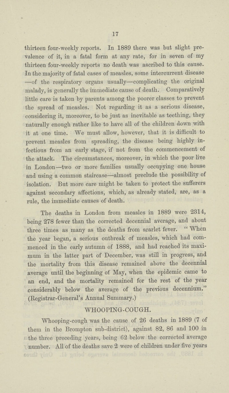 17 thirteen four-weekly reports. In 1889 there was but slight pre valence of it, in a fatal form at any rate, for in seven of my thirteen four-weekly reports no death was ascribed to this cause. In the majority of fatal cases of measles, some intercurrent disease —of the respiratory organs usually—complicating the original malady, is generally the immediate cause of death. Comparatively little care is taken by parents among the poorer classes to prevent the spread of measles. Not regarding it as a serious disease, considering it, moreover, to be just as inevitable as teething, they naturally enough rather like to have all of the children down with it at one time. We must allow, however, that it is difficult to prevent measles from spreading, the disease being highly in fectious from an early stage, if not from the commencement of the attack. The circumstances, moreover, in which the poor live in London—two or more families usually occupying one house and using a common staircase—almost preclude the possibility of isolation. But more care might be taken to protect the sufferers against secondary affections, which, as already stated, are, as a rule, the immediate causes of death. The deaths in London from measles in 1889 were 2314, being 278 fewer than the corrected decennial average, and about three times as many as the deaths from scarlet fever. When the year began, a serious outbreak of measles, which had com menced in the early autumn of 1888, and had reached its maxi mum in the latter part of December, was still in progress, and the mortality from this disease remained above the decennial average until the beginning of May, when the epidemic came to an end, and the mortality remained for the rest of the year considerably below the average of the previous decennium. (Registrar-General's Annual Summary.) WHOOPING-COUGH. Whooping-cough was the cause of 26 deaths in 1889 (7 of them in the Brompton sub-district), against 82, 86 and 100 in the three preceding years, being 62 below the corrected average number. All of the deaths save 2 were of children under five years