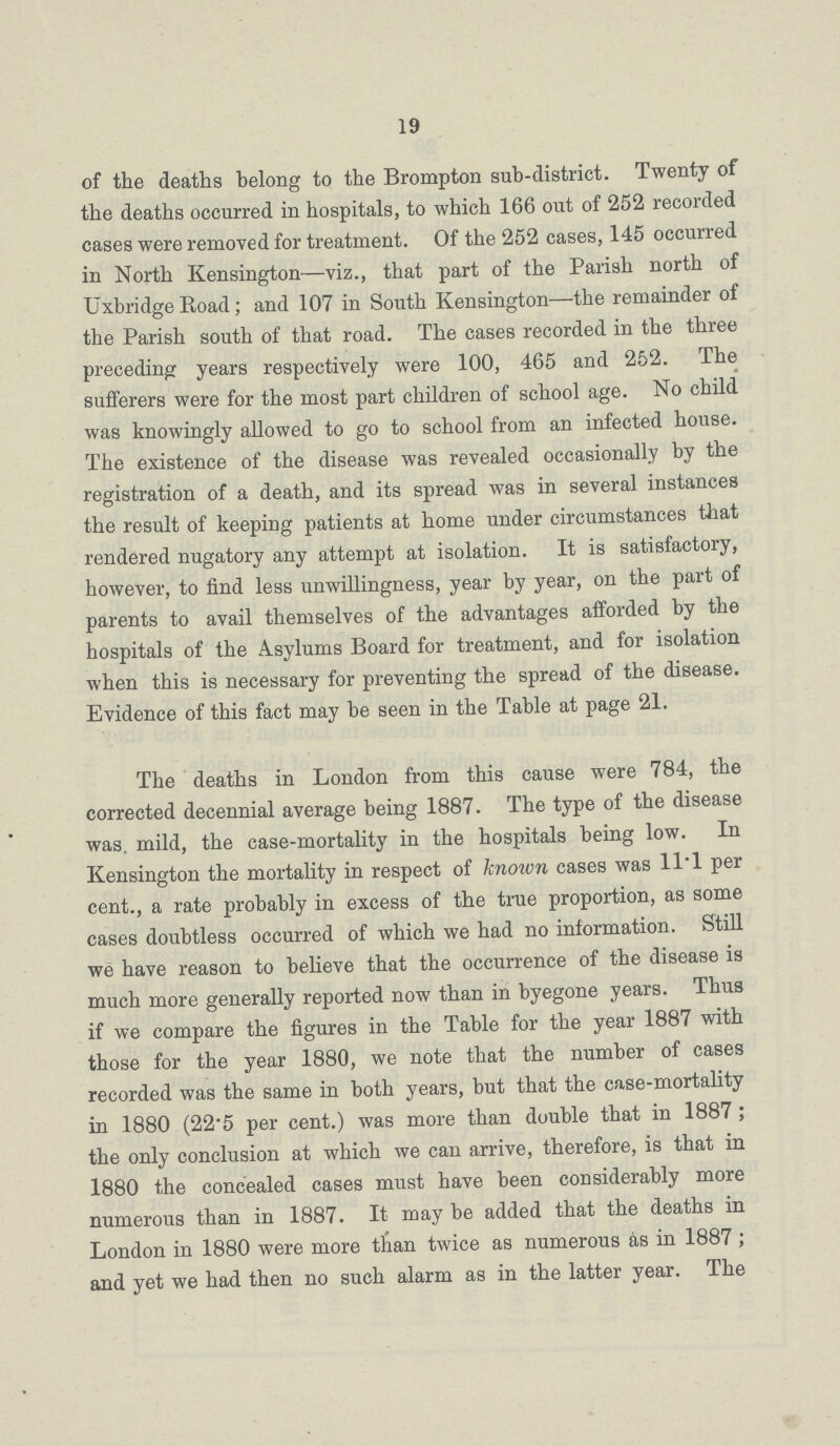 19 of the deaths belong to the Brompton sub-district. Twenty of the deaths occurred in hospitals, to which 166 out of 252 recorded cases were removed for treatment. Of the 252 cases, 145 occurred in North Kensington—viz., that part of the Parish north of Uxbridge Road; and 107 in South Kensington—the remainder of the Parish south of that road. The cases recorded in the three preceding years respectively were 100, 465 and 252. The sufferers were for the most part children of school age. No child was knowingly allowed to go to school from an infected house. The existence of the disease was revealed occasionally by the registration of a death, and its spread was in several instances the result of keeping patients at home under circumstances that rendered nugatory any attempt at isolation. It is satisfactory, however, to find less unwillingness, year by year, on the part of parents to avail themselves of the advantages afforded by the hospitals of the Asylums Board for treatment, and for isolation when this is necessary for preventing the spread of the disease. Evidence of this fact may be seen in the Table at page 21. The deaths in London from this cause were 784, the corrected decennial average being 1887. The type of the disease was. mild, the case-mortality in the hospitals being low. In Kensington the mortality in respect of known cases was 11.1 per cent., a rate probably in excess of the true proportion, as some cases doubtless occurred of which we had no information. Still we have reason to believe that the occurrence of the disease is much more generally reported now than in byegone years. Thus if we compare the figures in the Table for the year 1887 with those for the year 1880, we note that the number of cases recorded was the same in both years, but that the case-mortality in 1880 (22.5 per cent.) was more than double that in 1887; the only conclusion at which we can arrive, therefore, is that in 1880 the concealed cases must have been considerably more numerous than in 1887. It may be added that the deaths in London in 1880 were more than twice as numerous as in 1887; and yet we had then no such alarm as in the latter year. The