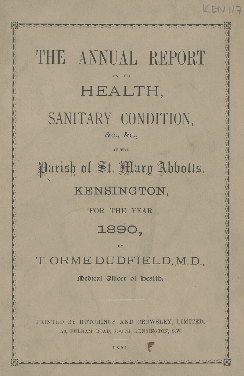 KEN117 THE ANNUAL REPORT ON THE HEALTH, SANITARY CONDITION, OF THE parish of St. Jthrn Abbotts, KENSINGTON, FOR THE YEAR 1890, BY T. ORME DUDFIELD, M.D., Medical Officer of health. PRINTED BY HUTCHINGS AND CROWSLEY, LIMITED, 123, FULHAM ROAD, SOUTH KENSINGTON, S.W. 18 91.