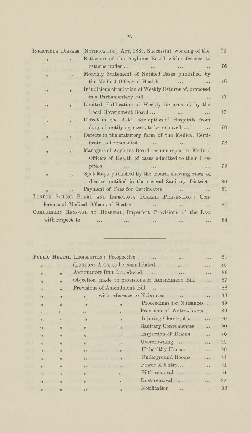 V. Infectious Disease (Notification) Act, 1889, Successful working of the 75 „ „ Reticence of the Asylums Board with reference to returns under 76 ,, „ Monthly Statement of Notified Cases published by the Medical Officer of Health 76 ,, „ Injudicious circulation of Weekly Returns of, proposed in a Parliamentary Bill 77 ,, ,, Limited Publication of Weekly Returns of, by the Local Government Board 77 „ „ Defect in the Act; Exemption of Hospitals from duty of notifying cases, to be removed 78 „ „ Defects in the statutory form of the Medical Certi ficate to be remedied 78 „ ,, Managers of Asylums Board resume report to Medical Officers of Health of cases admitted to their Hos pitals 79 „ „ Spot Maps published by the Board, shewing cases of disease notified in the several Sanitary Districts 80 „ „ Payment of Fees for Certificates 81 London School Board and Infectious Disease .Prevention : Con ference of Medical Officers of Health 81 Compulsory Removal to Hospital, Imperfect Provisions of the Law with respect to 84 Public Health Legislation: Prospective 84 „ „ (London) Acts, to be consolidated 85 „ „ Amendment Bill introduced 86 „ „ Objection made to provisions of Amendment Bill 87 „ Provisions of Amendment Bill 88 „ „ ,, with reference to Nuisances 88 „ „ „ „ Proceedings for Nuisances 89 ,, „ „ ,» Provision of Water-closets 89 „ „ ,, Injuring Closets, &c. 90 ,, „ „ „ Sanitary Conveniences 90 „ „ „ „ Inspection of Drains 90 „ „ „ Overcrowding 90 „ „ ,, „ Unhealthy Houses 90 ,, ,, „ „ Underground Rooms 91 „ „ ,, „ Power of Entry 91 „ „ „ „ Filth removal 91 „ „ „ , Dust removal 92 „ „ „ „ Notification 92