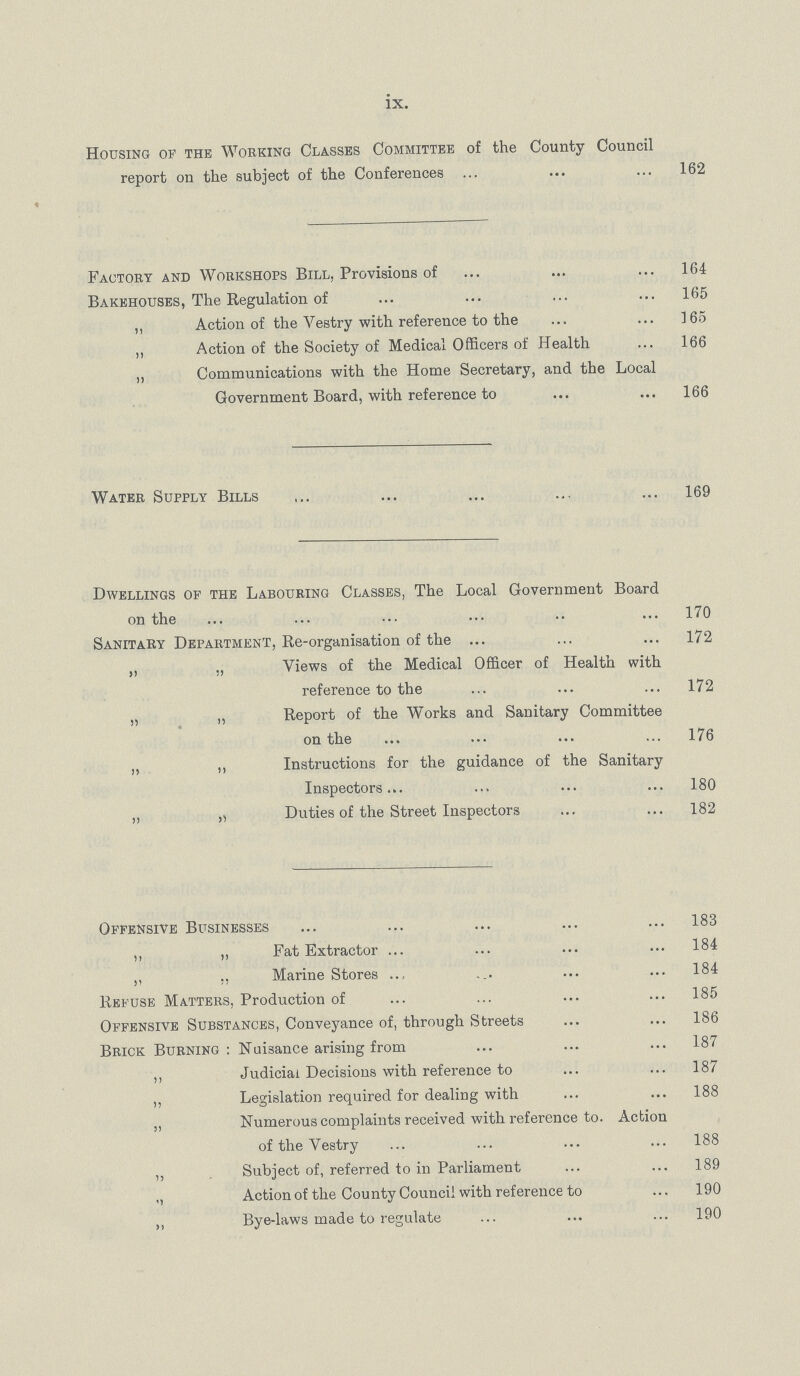 ix. Housing of the Working Classes Committee of the County Council report on the subject of the Conferences 162 Factory and Workshops Bill, Provisions of 164 Bakehouses, The Regulation of 165 ,, Action of the Vestry with reference to the 165 „ Action of the Society of Medical Officers of Health 166 „ Communications with the Home Secretary, and the Local Government Board, with reference to 166 Water Supply Bills 169 Dwellings of the Labouring Classes, The Local Government Board on the 170 Sanitary Department, Re-organisation of the 172 ,, „ Views of the Medical Officer of Health with reference to the 172 „ ,, Report of the Works and Sanitary Committee on the 176 „ ,, Instructions for the guidance of the Sanitary Inspectors 180 „ j, Duties of the Street Inspectors 182 Offensive Businesses 183 ,, „ Fat Extractor 184 ,, ., Marine Stores 184 Refuse Matters, Production of 185 Offensive Substances, Conveyance of, through Streets 186 Brick Burning: Nuisance arising from 187 ,, Judicial Decisions with reference to 187 ,, Legislation required for dealing with 188 ,, Numerous complaints received with reference to. Action of the Vestry 188 ,, Subject of, referred to in Parliament 189 ,, Action of the County Council with reference to 190 ,, Bye-laws made to regulate 190