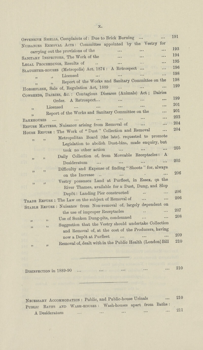 X. Offensive Smells, Complaints of: Due to Brick Burning 191 Nuisances Removal Acts : Committee appointed by the Vestry for carrying out the provisions of the 193 Sanitary Inspectors, The Work of the 194 Legal Proceedings, Results of 195 Slaughter-houses (Metropolis) Act, 1874 : A Retrospect 196 „ „ Licensed 198 „ „ Report of the Works and Sanitary Committee on the 198 Horseflesh, Sale of, Regulation Act, 1889 199 Cowsheds, Dairies, &c. : Contagious Diseases (Animals) Act; Dairies Order. A Retrospect 199 „ Licensed 201 „ Report of the Works and Sanitary Committee on the 201 Bakehouses 203 Refuse Matters, Nuisance arising from Removal of 204 House Refuse : The Work of Dust Collection and Removal 204 „ ,, Metropolitan Board (the late), requested to promote Legislation to abolish Dust-bins, made enquiry, but took no other action 205 „ „ Daily Collection of, from Moveable Receptacles: A Desideratum 205 „ „ Difficulty and Expense of finding  Shoots  for, always on the Increase 206 ,, ,, Vestry possesses Land at Purfleet, in Essex, on the River Thames, available for a Dust, Dung, and Slop Deplt: Landing Pier constructed 206 Trade Refuse : The Law on the subject of Removal of 206 Stable Refuse : Nuisance from Non-removal of, largely dependent on the use of improper Receptacles 207 „ ,, Use of Sunken Dung-pits, condemned 208 5J ,, Suggestion that the Vestry should undertake Collection and Removal of, at the cost of the Producers, having now a Depot at Purfleet 209 „ „ Removal of, dealt within the Public Health (London)Bill 210 Disinfection in 1889-90 210 Necessary Accommodation: Public, and Public-house Urinals 210 Public Baths and Wash-houses : Wash-houses apart from Baths: A Desideratum 211