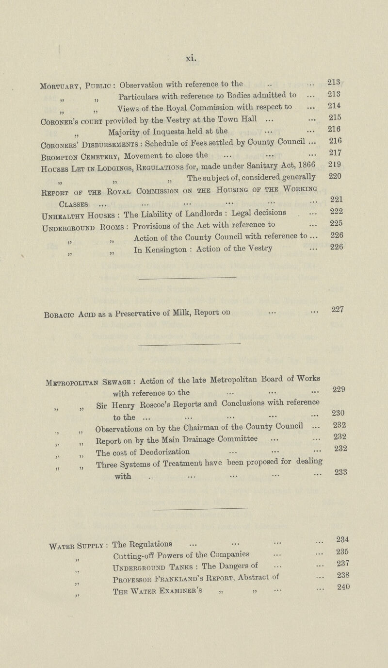 xi. Mortuary, Public: Observation with reference to the 213 „ „ Particulars with reference to Bodies admitted to 213 „ ,, Views of the Royal Commission with respect to 214 Coroner's court provided by the Vestry at the Town Hall 215 „ Majority of Inquests held at the 216 Coroners' Disbursements : Schedule of Fees settled by County Council 216 Brompton Cemetery, Movement to close the 217 Houses Let in Lodgings, Regulations for, made under Sanitary Act, 1866 219 „ ,, „ The subject of, considered generally 220 Report of the Royal Commission on the Housing of the Working Classes 221 Unhealthy Houses : The Liability of Landlords : Legal decisions 222 Underground Rooms: Provisions of the Act with reference to 225 „ „ Action of the County Council with reference to 226 „ „ In Kensington : Action of the Vestry 226 Boracic Acid as a Preservative of Milk, Report on 227 Metropolitan Sewage : Action of the late Metropolitan Board of Works with reference to the 229 „ „ Sir Henry Roscoe's Reports and Conclusions with reference to the 230 ., „ Observations on by the Chairman of the County Council 232 ,, „ Report on by the Main Drainage Committee 232 ,, ,, The cost of Deodorization 232 „ „ Three Systems of Treatment have been proposed for dealing with 233 Water Supply : The Regulations 234 „ Cutting-off Powers of the Companies 235 „ Underground Tanks : The Dangers of 237 „ Professor Frankland's Report, Abstract of 238 ,, The Water Examiner's „ ,, 240