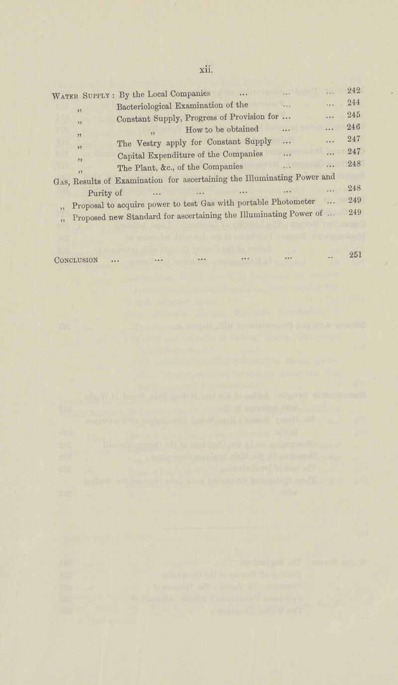 xii. Water Supply: By the Local Companies 242 „ Bacteriological Examination of the 244 „ Constant Supply, Progress of Provision for 245 „ „ How to be obtained 246 „ The Vestry apply for Constant Supply 247 ,, Capital Expenditure of the Companies 247 „ The Plant, &c., of the Companies 248 Gas, Results of Examination for ascertaining the Illuminating Power and Purity of 248 ,, Proposal to acquire power to test Gas with portable Photometer 249 „ Proposed new Standard for ascertaining the Illuminating Power of 249 Conclusion 251