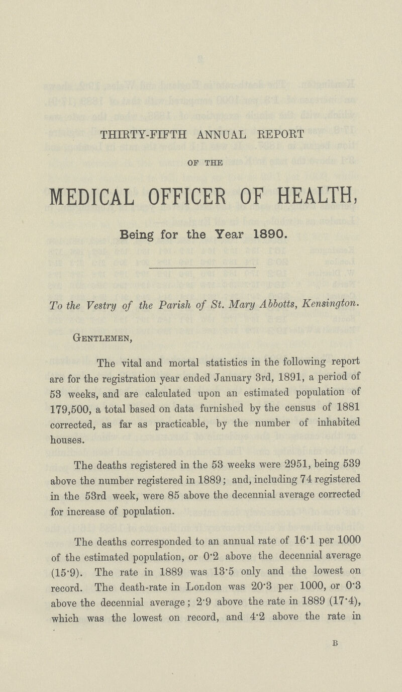 THIRTY-FIFTH ANNUAL EE PORT op the MEDICAL OFFICER OF HEALTH, Being for the Year 1890. To the Vestry of the Parish of St. Mary Abbotts, Kensington. Gentlemen, The vital and mortal statistics in the following report are for the registration year ended January 3rd, 1891, a period of 53 weeks, and are calculated upon an estimated population of 179,500, a total based on data furnished by the census of 1881 corrected, as far as practicable, by the number of inhabited houses. The deaths registered in the 53 weeks were 2951, being 539 above the number registered in 1889; and, including 74 registered in the 53rd week, were 85 above the decennial average corrected for increase of population. The deaths corresponded to an annual rate of 16.1 per 1000 of the estimated population, or 0.2 above the decennial average (15.9). The rate in 1889 was 13'5 only and the lowest on record. The death-rate in London was 20.3 per 1000, or 0.3 above the decennial average; 2.9 above the rate in 1889 (17'4), which was the lowest on record, and 4.2 above the rate in B