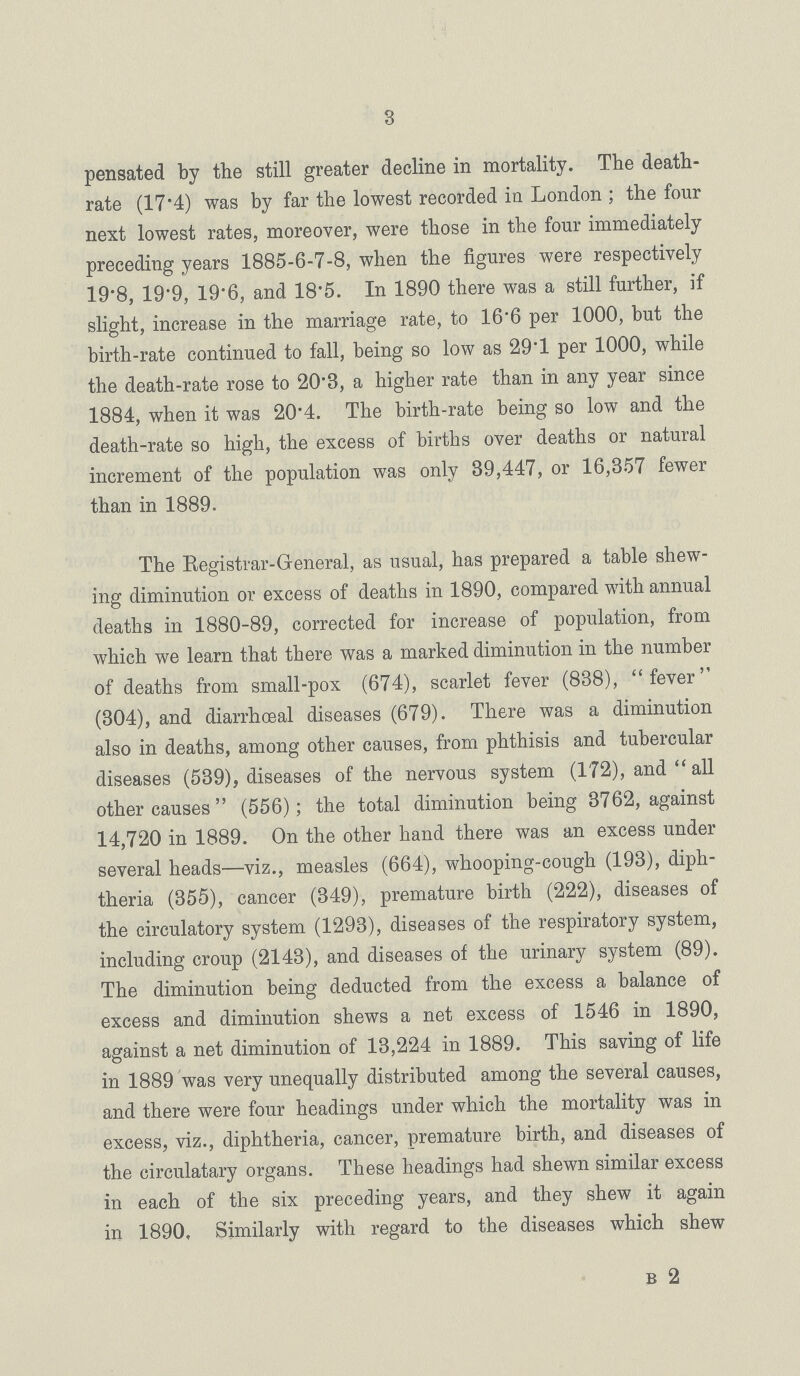 3 pensated by the still greater decline in mortality. The death rate (17.4) was by far the lowest recorded in London; the four next lowest rates, moreover, were those in the four immediately preceding years 1885-6-7-8, when the figures were respectively 19.8, 19.9, 19.6, and 18.5. In 1890 there was a still further, if slight, increase in the marriage rate, to 16.6 per 1000, but the birth-rate continued to fall, being so low as 29.1 per 1000, while the death-rate rose to 20.3, a higher rate than in any year since 1884, when it was 20.4. The birth-rate being so low and the death-rate so high, the excess of births over deaths or natural increment of the population was only 39,447, or 16,357 fewer than in 1889. The Registrar-General, as usual, has prepared a table shew ing diminution or excess of deaths in 1890, compared with annual deaths in 1880-89, corrected for increase of population, from which we learn that there was a marked diminution in the number of deaths from small-pox (674), scarlet fever (838), fever (304), and diarrhoeal diseases (679). There was a diminution also in deaths, among other causes, from phthisis and tubercular diseases (539), diseases of the nervous system (172), and  all other causes  (556); the total diminution being 3762, against 14,720 in 1889. On the other hand there was an excess under several heads—viz., measles (664), whooping-cough (193), diph theria (355), cancer (349), premature birth (222), diseases of the circulatory system (1293), diseases of the respiratory system, including croup (2143), and diseases of the urinary system (89). The diminution being deducted from the excess a balance of excess and diminution shews a net excess of 1546 in 1890, against a net diminution of 13,224 in 1889. This saving of life in 1889 was very unequally distributed among the several causes, and there were four headings under which the mortality was in excess, viz., diphtheria, cancer, premature birth, and diseases of the circulatary organs. These headings had shewn similar excess in each of the six preceding years, and they shew it again in 1890, Similarly with regard to the diseases which shew b 2