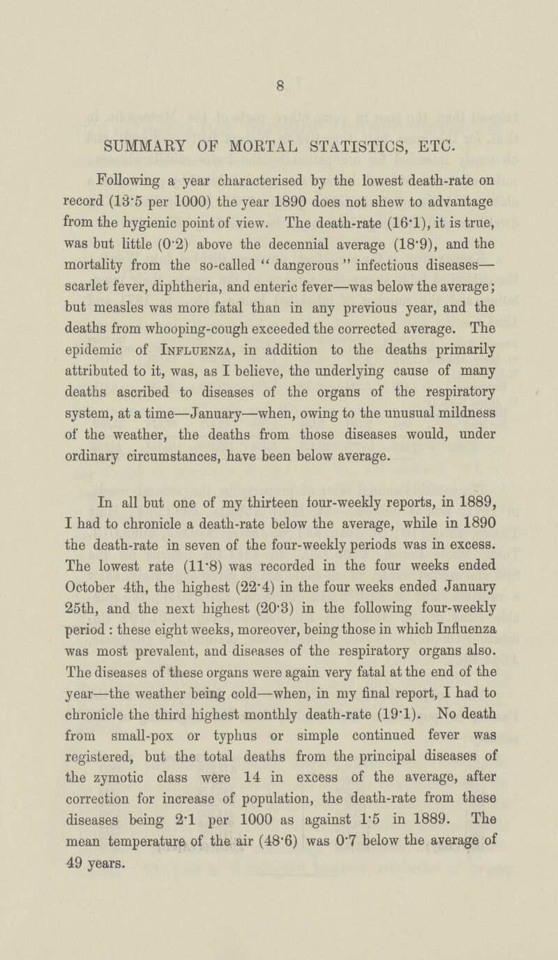 8 SUMMARY OF MORTAL STATISTICS, ETC. Following a year characterised by the lowest death-rate on record (18.5 per 1000) the year 1890 does not shew to advantage from the hygienic point of view. The death-rate (16.1), it is true, was but little (0'2) above the decennial average (18'9), and the mortality from the so-called dangerous infectious diseases— scarlet fever, diphtheria, and enteric fever—was below the average; but measles was more fatal than in any previous year, and the deaths from whooping-cough exceeded the corrected average. The epidemic of Influenza, in addition to the deaths primarily attributed to it, was, as I believe, the underlying cause of many deaths ascribed to diseases of the organs of the respiratory system, at a time—January—when, owing to the unusual mildness of the weather, the deaths from those diseases would, under ordinary circumstances, have been below average. In all but one of my thirteen four-weekly reports, in 1889, I had to chronicle a death-rate below the average, while in 1890 the death-rate in seven of the four-weekly periods was in excess. The lowest rate (11.8) was recorded in the four weeks ended October 4th, the highest (22.4) in the four weeks ended January 25th, and the next highest (20.3) in the following four-weekly period: these eight weeks, moreover, being those in which Influenza was most prevalent, and diseases of the respiratory organs also. The diseases of these organs were again very fatal at the end of the year—the weather being cold—when, in my final report, I had to chronicle the third highest monthly death-rate (19.1). No death from small-pox or typhus or simple continued fever was registered, but the total deaths from the principal diseases of the zymotic class were 14 in excess of the average, after correction for increase of population, the death-rate from these diseases being 2.l per 1000 as against 1.5 in 1889. The mean temperature of the air (48'6) was 0.7 below the average of 49 years.