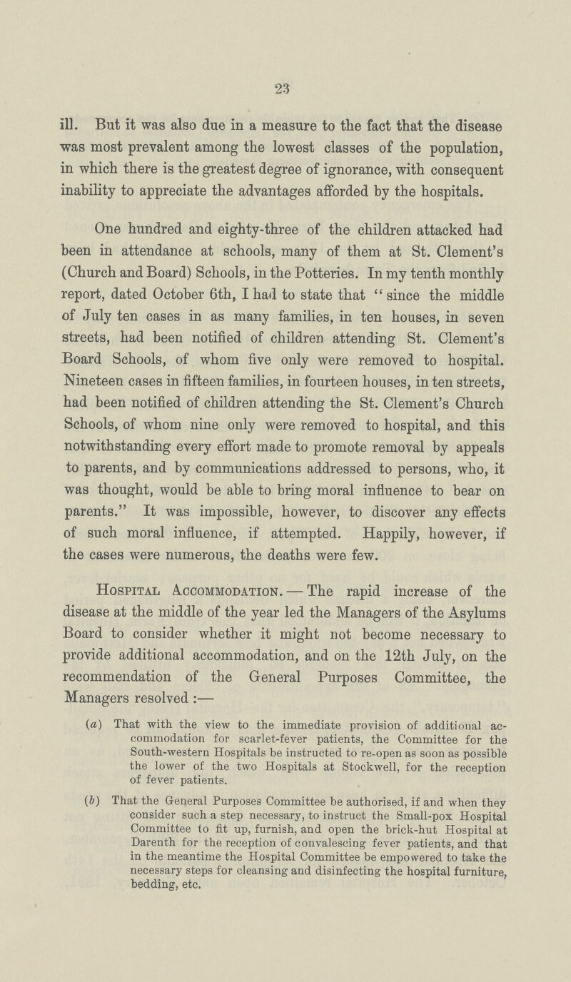 23 ill. But it was also due in a measure to the fact that the disease was most prevalent among the lowest classes of the population, in which there is the greatest degree of ignorance, with consequent inability to appreciate the advantages afforded by the hospitals. One hundred and eighty-three of the children attacked had been in attendance at schools, many of them at St. Clement.s (Church and Board) Schools, in the Potteries. In my tenth monthly report, dated October 6th, I had to state that since the middle of July ten cases in as many families, in ten houses, in seven streets, had been notified of children attending St. Clement.s Board Schools, of whom five only were removed to hospital. Nineteen cases in fifteen families, in fourteen houses, in ten streets, had been notified of children attending the St. Clement.s Church Schools, of whom nine only were removed to hospital, and this notwithstanding every effort made to promote removal by appeals to parents, and by communications addressed to persons, who, it was thought, would be able to bring moral influence to bear on parents. It was impossible, however, to discover any effects of such moral influence, if attempted. Happily, however, if the cases were numerous, the deaths were few. Hospital Accommodation. — The rapid increase of the disease at the middle of the year led the Managers of the Asylums Board to consider whether it might not become necessary to provide additional accommodation, and on the 12th July, on the recommendation of the General Purposes Committee, the Managers resolved :— (a) That with the view to the immediate provision of additional ac commodation for scarlet-fever patients, the Committee for the South-western Hospitals be instructed to re-open as soon as possible the lower of the two Hospitals at Stockwell, for the reception of fever patients. (i) That the General Purposes Committee be authorised, if and when they consider such a step necessary, to instruct the Small-pox Hospital Committee to fit up, furnish, and open the brick-hut Hospital at Darenth for the reception of convalescing fever patients, and that in the meantime the Hospital Committee be empowered to take the necessary steps for cleansing and disinfecting the hospital furniture, bedding, etc.