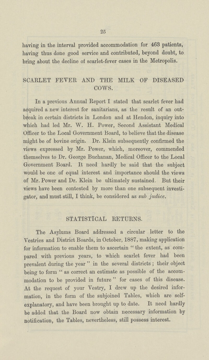 25 having in the interval provided accommodation for 463 patients, having thus done good service and contributed, beyond doubt, to bring about the decline of scarlet-fever cases in the Metropolis. SCARLET FEVER AND THE MILK OF DISEASED COWS. In a previous Annual Report I stated that scarlet fever had acquired a new interest for sanitarians, as the result of an out break in certain districts in London and at Hendon, inquiry into which had led Mr. W. H. Power, Second Assistant Medical Officer to the Local Government Board, to believe that the disease might be of bovine origin. Dr. Klein subsequently confirmed the views expressed by Mr. Power, which, moreover, commended themselves to Dr. George Buchanan, Medical Officer to the Local Government Board. It need hardly be said that the subject would be one of equal interest and importance should the views of Mr. Power and Dr. Klein be ultimately sustained. But their views have been contested by more than one subsequent investi gator, and must still, I think, be considered as sub judice. STATISTICAL RETURNS. The Asylums Board addressed a circular letter to the Vestries and District Boards, in October, 1887, making application for information to enable them to ascertain the extent, as com pared with previous years, to which scarlet fever had been prevalent during the year in the several districts; their object being to form as correct an estimate as possible of the accom modation to be provided in future for cases of this disease. At the request of your Vestry, I drew up the desired infor mation, in the form of the subjoined Tables, which are self explanatory, and have been brought up to date. It need hardly be added that the Board now obtain necessary information by notification, the Tables, nevertheless, still possess interest.