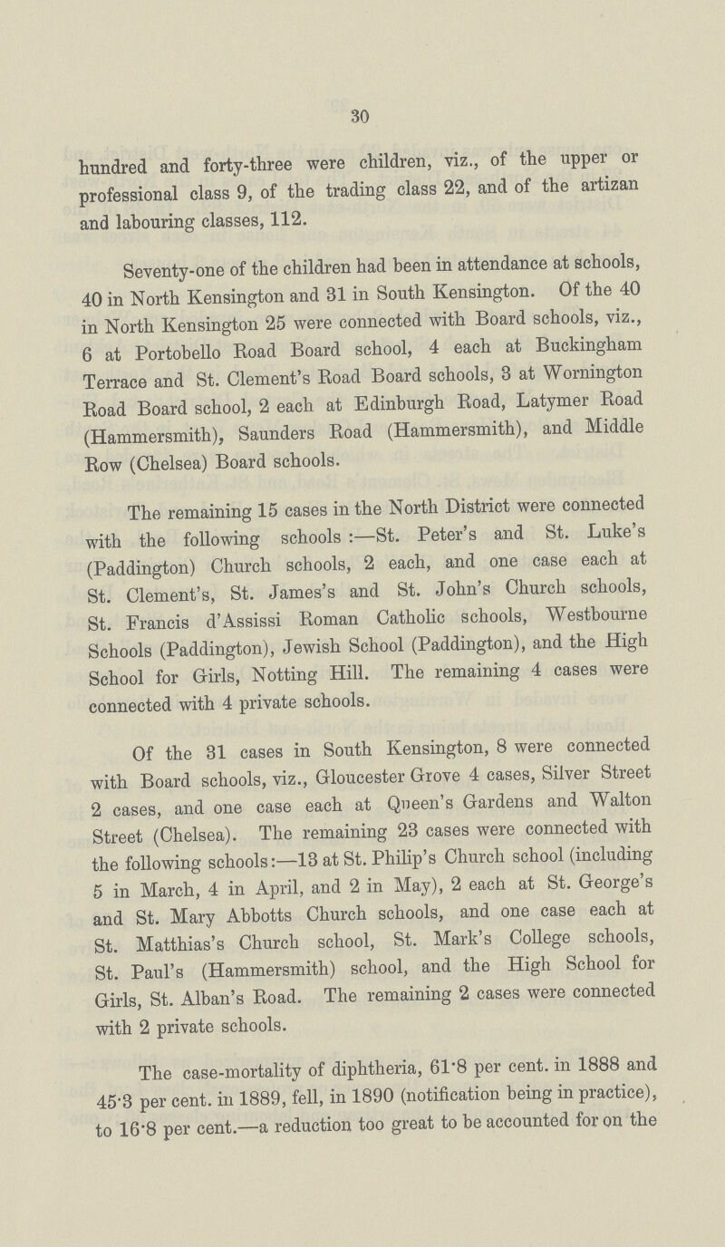 30 hundred and forty-three were children, viz., of the upper or professional class 9, of the trading class 22, and of the artizan and labouring classes, 112. Seventy-one of the children had been in attendance at schools, 40 in North Kensington and 31 in South Kensington. Of the 40 in North Kensington 25 were connected with Board schools, viz., 6 at Portobello Eoad Board school, 4 each at Buckingham Terrace and St. Clement's Road Board schools, 3 at Wornington Road Board school, 2 each at Edinburgh Road, Latymer Road (Hammersmith), Saunders Road (Hammersmith), and Middle Row (Chelsea) Board schools. The remaining 15 cases in the North District were connected with the following schools:—St. Peter's and St. Luke's (Paddington) Church schools, 2 each, and one case each at St. Clement's, St. James's and St. John's Church schools, St. Francis d'Assissi Roman Catholic schools, Westbourne Schools (Paddington), Jewish School (Paddington), and the High School for Girls, Notting Hill. The remaining 4 cases were connected with 4 private schools. Of the 31 cases in South Kensington, 8 were connected with Board schools, viz., Gloucester Grove 4 cases, Silver Street 2 cases, and one case each at Queen's Gardens and Walton Street (Chelsea). The remaining 23 cases were connected with the following schools:—13 at St. Philip's Church school (including 5 in March, 4 in April, and 2 in May), 2 each at St. George's and St. Mary Abbotts Church schools, and one case each at St. Matthias's Church school, St. Mark's College schools, St. Paul's (Hammersmith) school, and the High School for Girls, St. Alban's Road. The remaining 2 cases were connected with 2 private schools. The case-mortality of diphtheria, 61.8 per cent, in 1888 and 45'3 per cent, in 1889, fell, in 1890 (notification being in practice), to 16'8 per cent.—a reduction too great to be accounted for on the