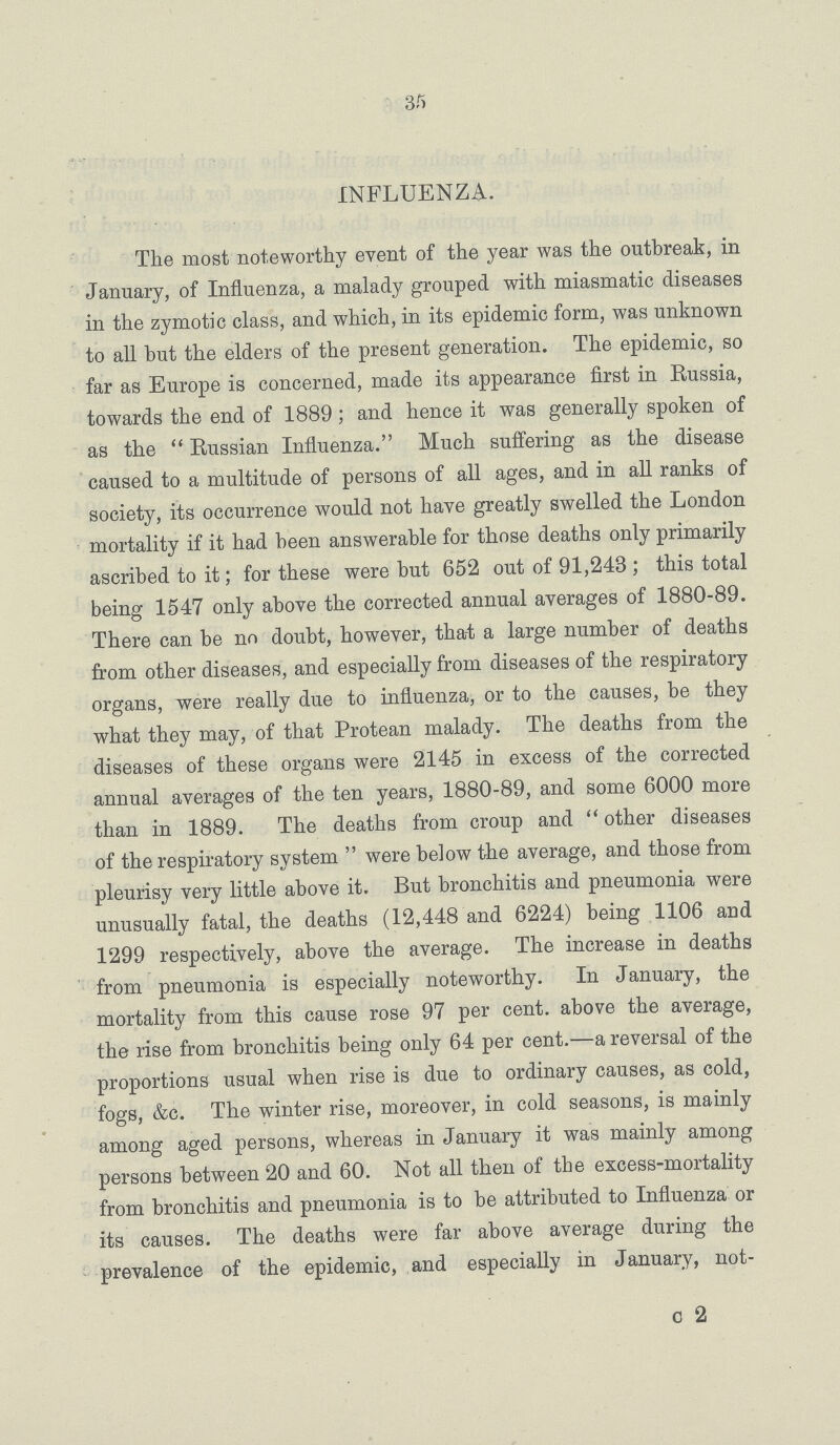 35 INFLUENZA. The most noteworthy event of the year was the outbreak, in January, of Influenza, a malady grouped with miasmatic diseases in the zymotic class, and which, in its epidemic form, was unknown to all but the elders of the present generation. The epidemic, so far as Europe is concerned, made its appearance first in Russia, towards the end of 1889; and hence it was generally spoken of as the  Russian Influenza. Much suffering as the disease caused to a multitude of persons of all ages, and in all ranks of society, its occurrence would not have greatly swelled the London mortality if it had been answerable for those deaths only primarily ascribed to it; for these were but 652 out of 91,243; this total being 1547 only above the corrected annual averages of 1880-89. There can be no doubt, however, tha-t a large number of deaths from other diseases, and especially from diseases of the respiratory organs, were really due to influenza, or to the causes, be they what they may, of that Protean malady. The deaths from the diseases of these organs were 2145 in excess of the corrected annual averages of the ten years, 1880-89, and some 6000 more than in 1889. The deaths from croup and  other diseases of the respiratory system  were below the average, and those from pleurisy very little above it. But bronchitis and pneumonia were unusually fatal, the deaths (12,448 and 6224) being 1106 and 1299 respectively, above the average. The increase in deaths from pneumonia is especially noteworthy. In January, the mortality from this cause rose 97 per cent. above the average, the rise from bronchitis being only 64 per cent.—a reversal of the proportions usual when rise is due to ordinary causes, as cold, fogs, &c. The winter rise, moreover, in cold seasons, is mainly among aged persons, whereas in January it was mainly among persons between 20 and 60. Not all then of the excess-mortality from bronchitis and pneumonia is to be attributed to Influenza or its causes. The deaths were far above average during the prevalence of the epidemic, and especially in January, not- c 2