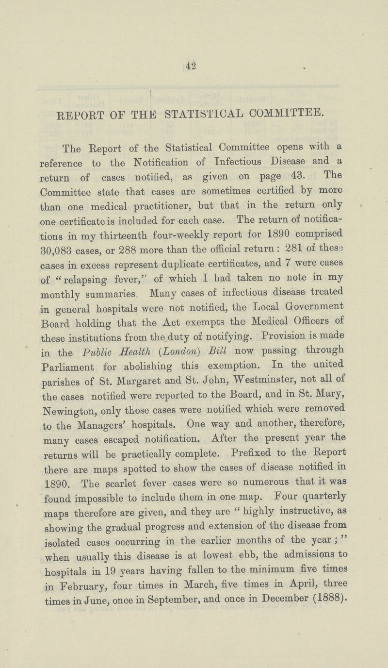 42 REPORT OF THE STATISTICAL COMMITTEE. The Report of the Statistical Committee opens with a reference to the Notification of Infectious Disease and a return of cases notified, as given on page 43. The Committee state that cases are sometimes certified by more than one medical practitioner, but that in the return only one certificate is included for each case. The return of notifica tions in my thirteenth four-weekly report for 1890 comprised 30,083 cases, or 288 more than the official return : 281 of these cases in excess represent duplicate certificates, and 7 were cases of  relapsing fever, of which I had taken no note in my monthly summaries. Many cases of infectious disease treated in general hospitals were not notified, the Local Government Board holding that the Act exempts the Medical Officers of these institutions from the duty of notifying. Provision is made in the Public Health (London) Bill now passing through Parliament for abolishing this exemption. In the united parishes of St. Margaret and St. John, Westminster, not all of the cases notified were reported to the Board, and in St. Mary, Newington, only those cases were notified which were removed to the Managers' hospitals. One way and another, therefore, many cases escaped notification. After the present year the returns will be practically complete. Prefixed to the Report there are maps spotted to show the cases of disease notified in 1890. The scarlet fever cases were so numerous that it was found impossible to include them in one map. Four quarterly maps therefore are given, and they are  highly instructive, as showing the gradual progress and extension of the disease from isolated cases occurring in the earlier months of the year;  when usually this disease is at lowest ebb, the admissions to hospitals in 19 years having fallen to the minimum five times in February, four times in March, five times in April, three times in June, once in September, and once in December (1888).