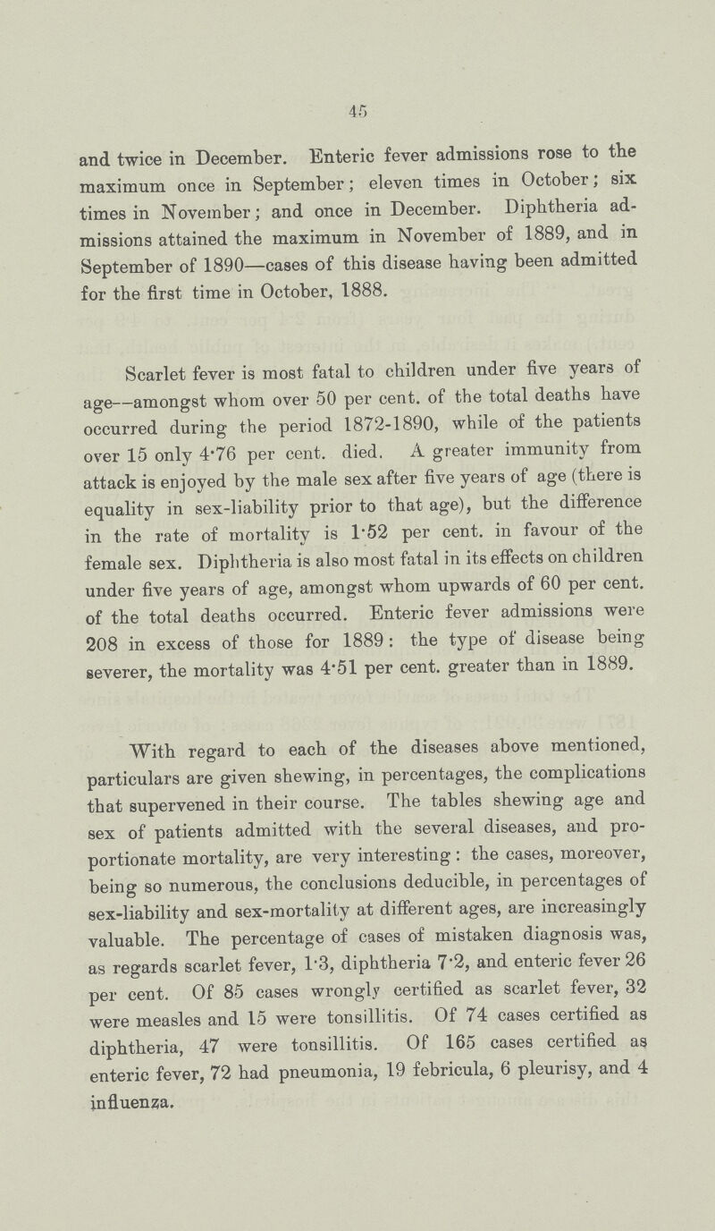 45 and twice in December. Enteric fever admissions rose to the maximum once in September; eleven times in October; six times in November; and once in December. Diphtheria ad missions attained the maximum in November of 1889, and in September of 1890—cases of this disease having been admitted for the first time in October, 1888. Scarlet fever is most fatal to children under five years of age—amongst whom over 50 per cent. of the total deaths have occurred during the period 1872-1890, while of the patients over 15 only 4.76 per cent. died. A greater immunity from attack is enjoyed by the male sex after five years of age (there is equality in sex-liability prior to that age), but the difference in the rate of mortality is 1.52 per cent. in favour of the female sex. Diphtheria is also most fatal in its effects on children under five years of age, amongst whom upwards of 60 per cent. of the total deaths occurred. Enteric fever admissions were 208 in excess of those for 1889 : the type of disease being severer, the mortality was 4.51 per cent. greater than in 1889. With regard to each of the diseases above mentioned, particulars are given shewing, in percentages, the complications that supervened in their course. The tables shewing age and sex of patients admitted with the several diseases, and pro portionate mortality, are very interesting: the cases, moreover, being so numerous, the conclusions deducible, in percentages of sex-liability and sex-mortality at different ages, are increasingly valuable. The percentage of cases of mistaken diagnosis was, as regards scarlet fever, 13, diphtheria 7.2, and enteric fever 26 per cent. Of 85 cases wrongly certified as scarlet fever, 32 were measles and 15 were tonsillitis. Of 74 cases certified as diphtheria, 47 were tonsillitis. Of 165 cases certified as enteric fever, 72 had pneumonia, 19 febricula, 6 pleurisy, and 4 influenza.