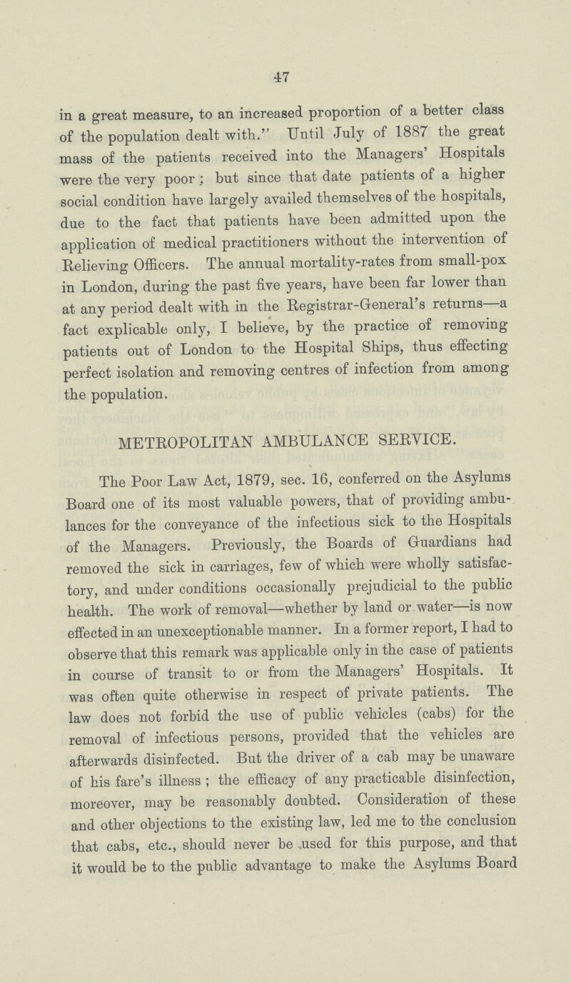 47 in a great measure, to an increased proportion of a better class of the population dealt with. Until July of 1887 the great mass of the patients received into the Managers' Hospitals were the very poor ; but since that date patients of a higher social condition have largely availed themselves of the hospitals, due to the fact that patients have been admitted upon the application of medical practitioners without the intervention of Relieving Officers. The annual mortality-rates from small-pox in London, during the past five years, have been far lower than at any period dealt with in the Registrar-General's returns—a fact explicable only, I believe, by the practice of removing patients out of London to the Hospital Ships, thus effecting perfect isolation and removing centres of infection from among the population. METROPOLITAN AMBULANCE SERVICE. The Poor Law Act, 1879, sec. 16, conferred on the Asylums Board one of its most valuable powers, that of providing ambu lances for the conveyance of the infectious sick to the Hospitals of the Managers. Previously, the Boards of Guardians had removed the sick in carriages, few of which were wholly satisfac tory, and under conditions occasionally prejudicial to the public health. The work of removal—whether by land or water—is now effected in an unexceptionable manner. In a former report, I had to observe that this remark was applicable only in the case of patients in course of transit to or from the Managers' Hospitals. It was often quite otherwise in respect of private patients. The law does not forbid the use of public vehicles (cabs) for the removal of infectious persons, provided that the vehicles are afterwards disinfected. But the driver of a cab may be unaware of his fare's illness ; the efficacy of any practicable disinfection, moreover, may be reasonably doubted. Consideration of these and other objections to the existing law, led me to the conclusion that cabs, etc., should never be used for this purpose, and that it would be to the public advantage to make the Asylums Board