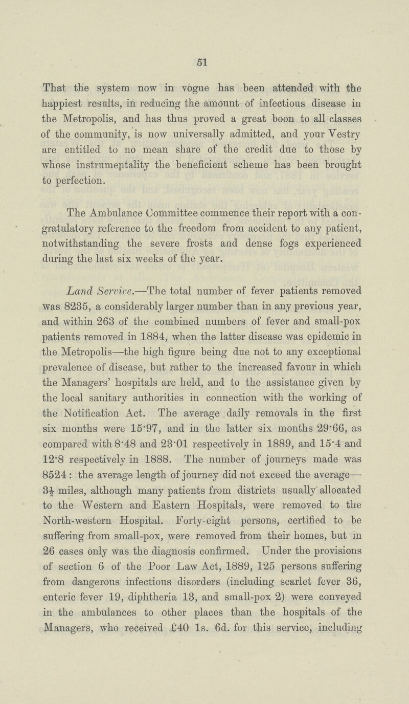 51 That the system now in vogue has been attended with the happiest results, in reducing the amount of infectious disease in the Metropolis, and has thus proved a great boon to all classes of the community, is now universally admitted, and your Yestry are entitled to no mean share of the credit due to those by whose instrumeptality the beneficient scheme has been brought to perfection. The Ambulance Committee commence their report with a con gratulatory reference to the freedom from accident to any patient, notwithstanding the severe frosts and dense fogs experienced during the last six weeks of the year. Land Service.—The total number of fever patients removed was 8235, a considerably larger number than in any previous year, and within 268 of the combined numbers of fever and small-pox patients removed in 1884, when the latter disease was epidemic in the Metropolis—the high figure being due not to any exceptional prevalence of disease, but rather to the increased favour in which the Managers' hospitals are held, and to the assistance given by the local sanitary authorities in connection with the working of the Notification Act. The average daily removals in the first six months were 15.97, and in the latter six months 29'66, as compared with 8.48 and 23'01 respectively in 1889, and 15*4 and 128 respectively in 1888. The number of journeys made was 8524 : the average length of journey did not exceed the average— 3½ miles, although many patients from districts usually allocated to the Western and Eastern Hospitals, were removed to the North-western Hospital. Forty-eight persons, certified to be suffering from small-pox, were removed from their homes, but in 26 cases only was the diagnosis confirmed. Under the provisions of section 6 of the Poor Law Act, 1889, 125 persons suffering from dangerous infectious disorders (including scarlet fever 36, enteric fever 19, diphtheria 13, and small-pox 2) were conveyed in the ambulances to other places than the hospitals of the Managers, who received £40 1s. 6d. for this service, including