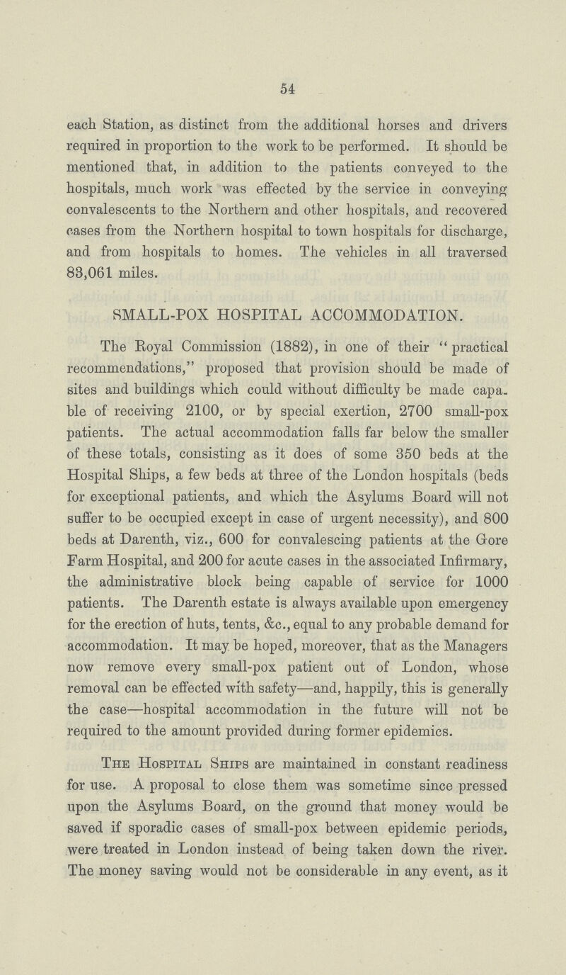 54 each Station, as distinct from the additional horses and drivers required in proportion to the work to be performed. It should be mentioned that, in addition to the patients conveyed to the hospitals, much work was effected by the service in conveying convalescents to the Northern and other hospitals, and recovered cases from the Northern hospital to town hospitals for discharge, and from hospitals to homes. The vehicles in all traversed 83,061 miles. SMALL-POX HOSPITAL ACCOMMODATION. The Royal Commission (1882), in one of their  practical recommendations, proposed that provision should be made of sites and buildings which could without difficulty be made capa. ble of receiving 2100, or by special exertion, 2700 small-pox patients. The actual accommodation falls far below the smaller of these totals, consisting as it does of some 350 beds at the Hospital Ships, a few beds at three of the London hospitals (beds for exceptional patients, and which the Asylums Board will not suffer to be occupied except in case of urgent necessity), and 800 beds at Darenth, viz., 600 for convalescing patients at the Gore Farm Hospital, and 200 for acute cases in the associated Infirmary, the administrative block being capable of service for 1000 patients. The Darenth estate is always available upon emergency for the erection of huts, tents, &c., equal to any probable demand for accommodation. It may be hoped, moreover, that as the Managers now remove every small-pox patient out of London, whose removal can be effected with safety—and, happily, this is generally the case—hospital accommodation in the future will not be required to the amount provided during former epidemics. The Hospital Ships are maintained in constant readiness for use. A proposal to close them was sometime since pressed upon the Asylums Board, on the ground that money would be saved if sporadic cases of small-pox between epidemic periods, were treated in London instead of being taken down the river. The money saving would not be considerable in any event, as it