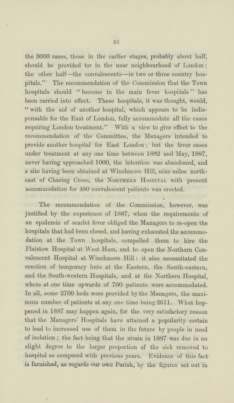 56 the 3000 cases, those in the earlier stages, probably about half, should be provided tor in the near neighbourhood of London; the other half—the convalescents—in two or three country hos pitals. The recommendation of the Commission that the Town hospitals should  become in the main fever hospitals has been carried into effect. These hospitals, it was thought, would,  with the aid of another hospital, which appears to be indis pensable for the East of London, fully accommodate all the cases requiring London treatment. With a view to give effect to the recommendation of the Committee, the Managers intended to provide another hospital for East London; but the fever cases under treatment at any one time between 1882 and May, 1887, never having approached 1000, the intention was abandoned, and a site having been obtained at Winchmore Hill, nine miles north east of Charing Cross, the Northern Hospital with present accommodation for 480 convalescent patients was erected. The recommendation of the Commission, however, was justified by the experience of 1887, when the requirements of an epidemic of scarlet fever obliged the Managers to re-open the hospitals that had been closed, and having exhausted the accommo dation at the Town hospitals, compelled them to hire the Plaistow Hospital at West Ham, and to open the Northern Con valescent Hospital at Winchmore Hill: it also necessitated the erection of temporary huts at the Eastern, the South-eastern, and the South-western Hospitals, and at the Northern Hospital, where at one time upwards of 700 patients were accommodated. In all, some 2700 beds were provided by the Managers, the maxi mum number of patients at any one time being 2611. What hap pened in 1887 may happen again, for the very satisfactory reason that the Managers' Hospitals have attained a popularity certain to lead to increased use of them in the future by people in need of isolation ; the fact being that the strain in 1887 was due in no slight degree to the larger proportion of the sick removed to hospital as compared with previous years. Evidence of this fact is furnished, as regards our own Parish, by the figures set out in