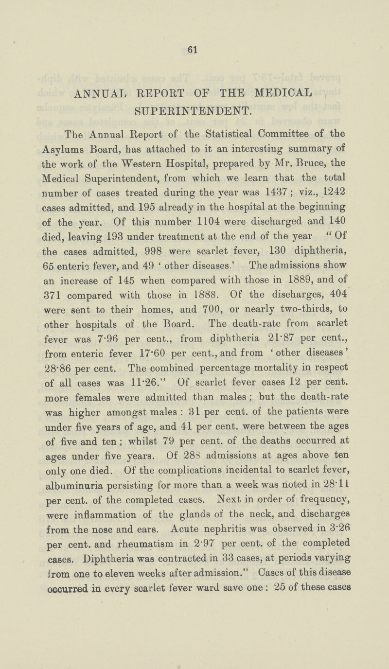 61 ANNUAL REPORT OF THE MEDICAL SUPERINTENDENT. The Annual Report of the Statistical Committee of the Asylums Board, has attached to it an interesting summary of the work of the Western Hospital, prepared by Mr. Bruce, the Medical Superintendent, from which we learn that the total number of cases treated during the year was 1437; viz., 1242 cases admitted, and 195 already in the hospital at the beginning of the year. Of this number 1104 were discharged and 140 died, leaving 193 under treatment at the end of the year Of the cases admitted, 998 were scarlet fever, 130 diphtheria, 65 enteric fever, and 49 'other diseases.' The admissions show an increase of 145 when compared with those in 1889, and of 371 compared with those in 1888. Of the discharges, 404 were sent to their homes, and 700, or nearly two-thirds, to other hospitals of the Board. The death-rate from scarlet fever was 7.96 per cent., from diphtheria 21.87 per cent., from enteric fever 17.60 per cent., and from 'other diseases' 28.86 per cent. The combined percentage mortality in respect of all cases was 11.26. Of scarlet fever cases 12 per cent, more females were admitted than males; but the death-rate was higher amongst males: 31 per cent, of the patients were under five years of age, and 41 per cent, were between the ages of five and ten; whilst 79 per cent, of the deaths occurred at ages under five years. Of 28S admissions at ages above ten only one died. Of the complications incidental to scarlet fever, albuminuria persisting for more than a week was noted in 28.11 per cent. of the completed cases. Next in order of frequency, were inflammation of the glands of the neck, and discharges from the nose and ears. Acute nephritis was observed in 3.26 per cent, and rheumatism in 2.97 per cent, of the completed cases. Diphtheria was contracted in 33 cases, at periods varying from one to eleven weeks after admission. Cases of this disease occurred in every scarlet fever ward save one: 25 of these cases