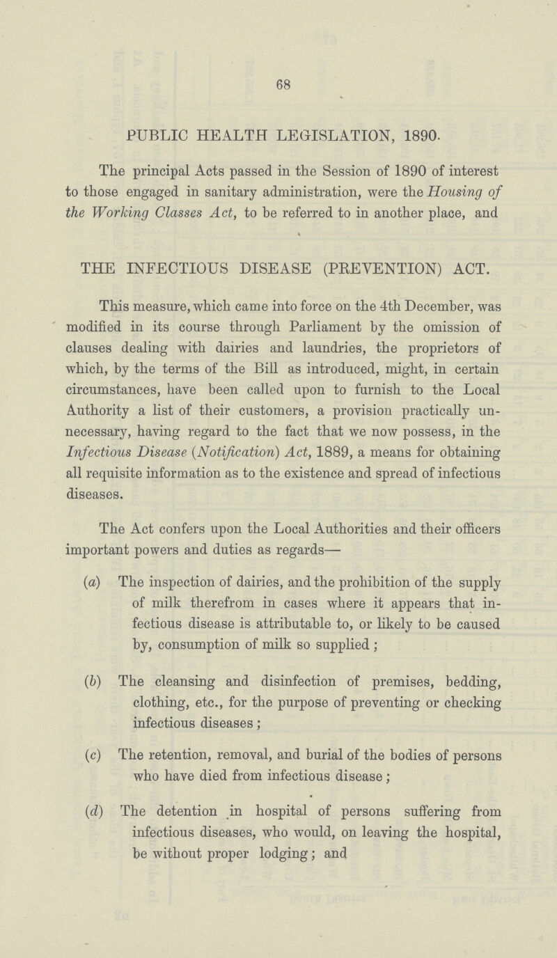 68 PUBLIC HEALTH LEGISLATION, 1890. The principal Acts passed in the Session of 1890 of interest to those engaged in sanitary administration, were the Housing of the Working Classes Act, to be referred to in another place, and THE INFECTIOUS DISEASE (PREVENTION) ACT. This measure, which came into force on the 4th December, was modified in its course through Parliament by the omission of clauses dealing with dairies and laundries, the proprietors of which, by the terms of the Bill as introduced, might, in certain circumstances, have been called upon to furnish to the Local Authority a list of their customers, a provision practically un necessary, having regard to the fact that we now possess, in the Infectious Disease (Notification) Act, 1889, a means for obtaining all requisite information as to the existence and spread of infectious diseases. The Act confers upon the Local Authorities and their officers important powers and duties as regards— (a) The inspection of dairies, and the prohibition of the supply of milk therefrom in cases where it appears that in fectious disease is attributable to, or likely to be caused by, consumption of milk so supplied; (b) The cleansing and disinfection of premises, bedding, clothing, etc., for the purpose of preventing or checking infectious diseases; (c) The retention, removal, and burial of the bodies of persons who have died from infectious disease; (d) The detention in hospital of persons suffering from infectious diseases, who would, on leaving the hospital, be without proper lodging; and