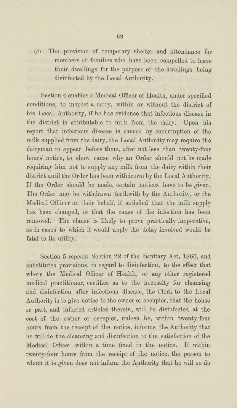 69 (e) The provision of temporary shelter and attendance for members of families who have been compelled to leave their dwellings for the purpose of the dwellings being disinfected by the Local Authority. Section 4 enables a Medical Officer of Health, under specified conditions, to inspect a dairy, within or without the district of his Local Authority, if he has evidence that infectious disease in the district is attributable to milk from the dairy. Upon his report that infectious disease is caused by consumption of the milk supplied from the dairy, the Local Authority may require the dairyman to appear before them, after not less than twenty-four hours' notice, to show cause why an Order should not be made requiring him not to supply any milk from the dairy within their district until the Order has been withdrawn by the Local Authority. If the Order should be made, certain notices have to be given. The Order may be withdrawn forthwith by the Authority, or the Medical Offiicer on their behalf, if satisfied that the milk supply has been changed, or that the cause of the infection has been removed. The clause is likely to prove practically inoperative, as in cases to which it would apply the delay involved would be fatal to its utility. Section 5 repeals Section 22 of the Sanitary Act, 1866, and substitutes provisions, in regard to disinfection, to the effect that where the Medical Officer of Health, or any other registered medical practitioner, certifies as to the necessity for cleansing and disinfection after infectious disease, the Clerk to the Local Authority is to give notice to the owner or occupier, that the house or part, and infected articles therein, will he disinfected at the cost of the owner or occupier, unless he, within twenty-four hours from the receipt of the notice, informs the Authority that he will do the cleansing and disinfection to the satisfaction of the Medical Officer within a time fixed in the notice. If within twenty-four hours from the receipt of the notice, the person to whom it is given does not inform the Authority that he will so do