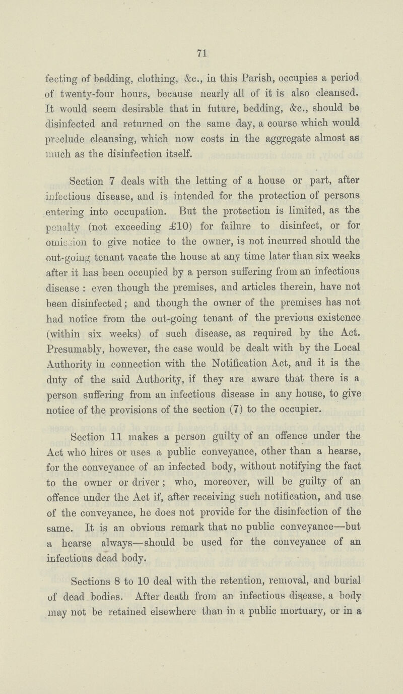 71 fecting of bedding, clothing, &c., in this Parish, occupies a period of twenty-four hours, because nearly all of it is also cleansed. It would seem desirable that in future, bedding, &c., should be disinfected and returned on the same day, a course which would preclude cleansing, which now costs in the aggregate almost as much as the disinfection itself. Section 7 deals with the letting of a house or part, after infectious disease, and is intended for the protection of persons entering into occupation. But the protection is limited, as the penalty (not exceeding £10) for failure to disinfect, or for omission to give notice to the owner, is not incurred should the out-going tenant vacate the house at any time later than six weeks after it has been occupied by a person suffering from an infectious disease: even though the premises, and articles therein, have not been disinfected; and though the owner of the premises has not had notice from the out-going tenant of the previous existence (within six weeks) of such disease, as required by the Act. Presumably, however, the case would be dealt with by the Local Authority in connection with the Notification Act, and it is the duty of the said Authority, if they are aware that there is a person suffering from an infectious disease in any house, to give notice of the provisions of the section (7) to the occupier. Section 11 makes a person guilty of an offence under the Act who hires or uses a public conveyance, other than a hearse, for the conveyance of an infected body, without notifying the fact to the owner or driver; who, moreover, will be guilty of an offence under the Act if, after receiving such notification, and use of the conveyance, he does not provide for the disinfection of the same. It is an obvious remark that no public conveyance—but a hearse always—should be used for the conveyance of an infectious dead body. Sections 8 to 10 deal with the retention, removal, and burial of dead bodies. After death from an infectious disease, a body may not be retained elsewhere than in a public mortuary, or in a