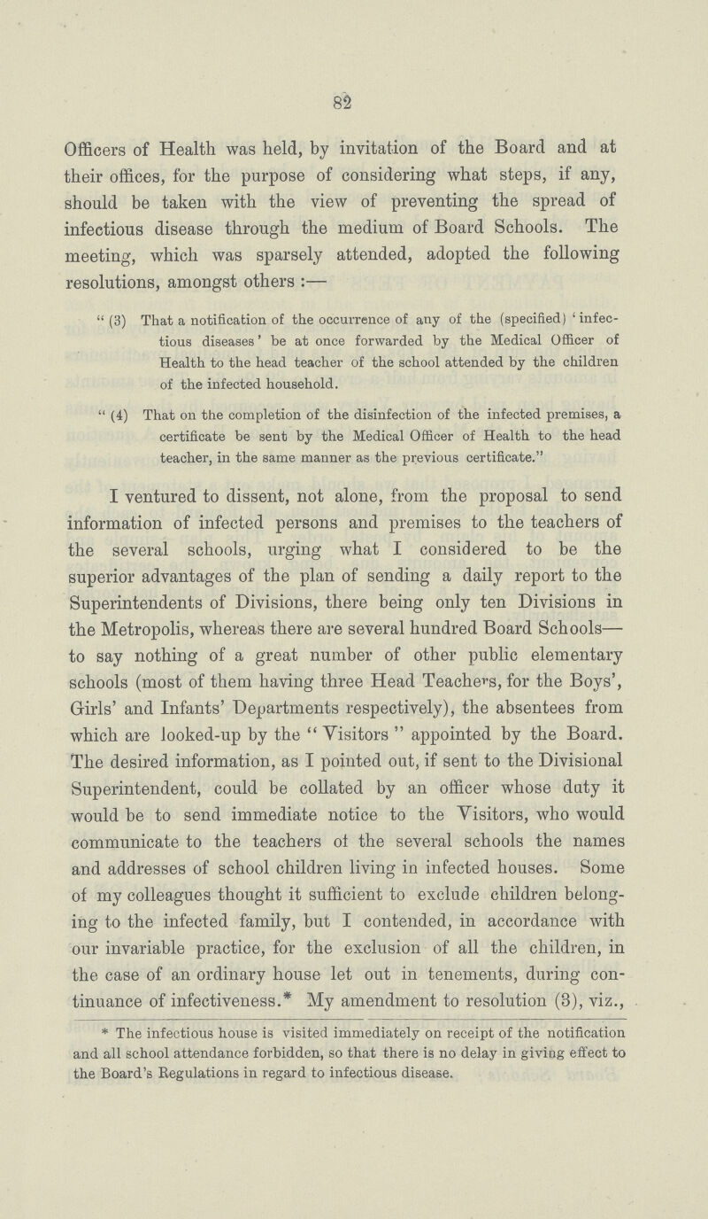 82 Officers of Health was held, by invitation of the Board and at their offices, for the purpose of considering what steps, if any, should be taken with the view of preventing the spread of infectious disease through the medium of Board Schools. The meeting, which was sparsely attended, adopted the following resolutions, amongst others:— (3) That a notification of the occurrence of any of the (specified) 'infec tious diseases' be at once forwarded by the Medical Officer of Health to the head teacher of the school attended by the children of the infected household. (4) That on the completion of the disinfection of the infected premises, a certificate be sent by the Medical Officer of Health to the head teacher, in the same manner as the previous certificate. I ventured to dissent, not alone, from the proposal to send information of infected persons and premises to the teachers of the several schools, urging what I considered to be the superior advantages of the plan of sending a daily report to the Superintendents of Divisions, there being only ten Divisions in the Metropolis, whereas there are several hundred Board Schools— to say nothing of a great number of other public elementary schools (most of them having three Head Teachers, for the Boys', Girls' and Infants' Departments respectively), the absentees from which are looked-up by the Visitors appointed by the Board. The desired information, as I pointed out, if sent to the Divisional Superintendent, could be collated by an officer whose duty it would be to send immediate notice to the Visitors, who would communicate to the teachers of the several schools the names and addresses of school children living in infected houses. Some of my colleagues thought it sufficient to exclude children belong ing to the infected family, but I contended, in accordance with our invariable practice, for the exclusion of all the children, in the case of an ordinary house let out in tenements, during con tinuance of infectiveness.* My amendment to resolution (3), viz., *The infectious house is visited immediately on receipt of the notification and all school attendance forbidden, so that there is no delay in giving effect to the Board's Regulations in regard to infectious disease.