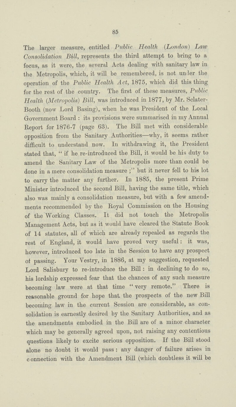 85 The larger measure, entitled Public Health (London) Law Consolidation Bill, represents the third attempt to bring to a focus, as it were, the several Acts dealing with sanitary law in the Metropolis, which, it will be remembered, is not under the operation of the Public Health Act, 1875, which did this thing for the rest of the country. The first of these measures, Public Health (Metropolis) Bill, was introduced in 1877, by Mr. Sclater Booth (now Lord Basing), when he was President of the Local Government Board: its provisions were summarised in my Annual Report for 1876-7 (page 63). The Bill met with considerable opposition from the Sanitary Authorities—why, it seems rather difficult to understand now. In withdrawing it, the President stated that, if he re-introduced the Bill, it would be his duty to amend the Sanitary Law of the Metropolis more than could be done in a mere consolidation measure but it never fell to his lot to carry the matter any further. In 1885, the present Prime Minister introduced the second Bill, having the same title, which also was mainly a consolidation measure, but with a few amend ments recommended by the Royal Commission on the Housing of the Working Classes. It did not touch the Metropolis Management Acts, but as it would have cleared the Statute Book of 14 statutes, all of which are already repealed as regards the rest of England, it would have proved very useful: it was, however, introduced too late in the Session to have any prospect of passing. Your Vestry, in 1886, at my suggestion, requested Lord Salisbury to re-introduce the Bill: in declining to do so, his lordship expressed fear that the chances of any such measure becoming law were at that time very remote. There is reasonable ground for hope that the prospects of the new Bill becoming law in the current Session are considerable, as con solidation is earnestly desired by the Sanitary Authorities, and as the amendments embodied in the Bill are of a minor character which may be generally agreed upon, not raising any contentious questions likely to excite serious opposition. If the Bill stood alone no doubt it would pass: any danger of failure arises in connection with the Amendment Bill (which doubtless it will be