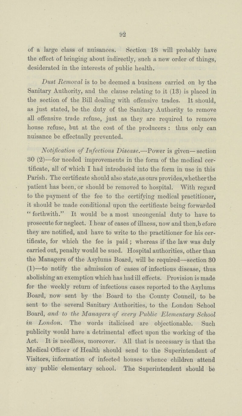 92 of a large class of nuisances. Section 18 will probably have the effect of bringing about indirectly, such a new order of things, desiderated in the interests of public health. Dust Removal is to be deemed a business carried on by the Sanitary Authority, and the clause relating to it (13) is placed in the section of the Bill dealing with offensive trades. It should, as just stated, be the duty of the Sanitary Authority to remove all offensive trade refuse, just as they are required to remove house refuse, but at the cost of the producers : thus only can nuisance be effectually prevented. Notification of Infectious Disease.—Power is given— section 30 (2)—for needed improvements in the form of the medical cer tificate, all of which I had introduced into the form in use in this Parish. The certificate should also state, as ours provides, whether the patient has been, or should be removed to hospital. With regard to the payment of the fee to the certifying medical practitioner, it should be made conditional upon the certificate being forwarded forthwith. It would be a most uncongenial duty to have to prosecute for neglect. I hear of cases of illness, now and then,b efore they are notified, and have to write to the practitioner for his cer tificate, for which the fee is paid; whereas if the law was duly carried out, penalty would be sued. Hospital authorities, other than the Managers of the Asylums Board, will be required—section 30 (1)—to notify the admission of cases of infectious disease, thus abolishing an exemption which has had ill effects. Provision is made for the weekly return of infectious cases reported to the Asylums Board, now sent by the Board to the County Council, to be sent to the several Sanitary Authorities, to the London School Board, and to the Managers of every Public Elementary School in London. The words italicised are objectionable. Such publicity would have a detrimental effect upon the working of the Act. It is needless, moreover. All that is necessary is that the Medical Officer of Health should send to the Superintendent of Visitors, information of infected houses whence children attend any public elementary school. The Superintendent should be