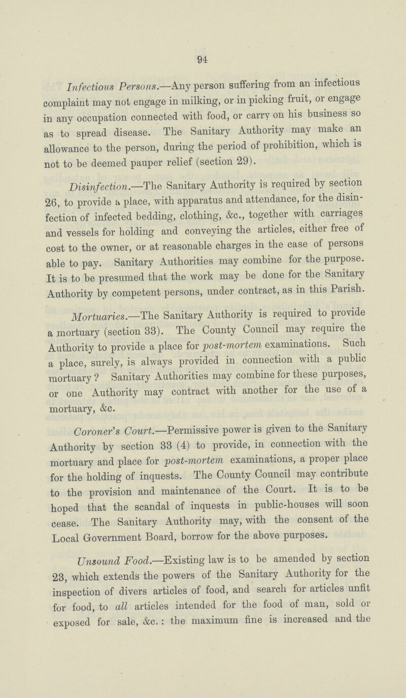 94 Infectious Persons.—Any person suffering from an infectious complaint may not engage in milking, or in picking fruit, or engage in any occupation connected with food, or carry on his business so as to spread disease. The Sanitary Authority may make an allowance to the person, during the period of prohibition, which is not to be deemed pauper relief (section 29). Disinfection.—The Sanitary Authority is required by section 26, to provide a place, with apparatus and attendance, for the disin fection of infected bedding, clothing, &c., together with carriages and vessels for holding and conveying the articles, either free of cost to the owner, or at reasonable charges in the case of persons able to pay. Sanitary Authorities may combine for the purpose. It is to be presumed that the work may be done for the Sanitary Authority by competent persons, under contract, as in this Parish. Mortuaries.—The Sanitary Authority is required to provide a mortuary (section 33). The County Council may require the Authority to provide a place for post-mortem examinations. Such a place, surely, is always provided in connection with a public mortuary ? Sanitary Authorities may combine for these purposes, or one Authority may contract with another for the use of a mortuary, &c. Coroner's Court.— Permissive power is given to the Sanitary Authority by section 33 (4) to provide, in connection with the mortuary and place for post-mortem examinations, a proper place for the holding of inquests. The County Council may contribute to the provision and maintenance of the Court. It is to be hoped that the scandal of inquests in public-houses will soon cease. The Sanitary Authority may, with the consent of the Local Government Board, borrow for the above purposes. Unsound Food.—Existing law is to be amended by section 23, which extends the powers of the Sanitary Authority for the inspection of divers articles of food, and search for articles unfit for food, to all articles intended for the food of man, sold or exposed for sale, &c.: the maximum fine is increased and the