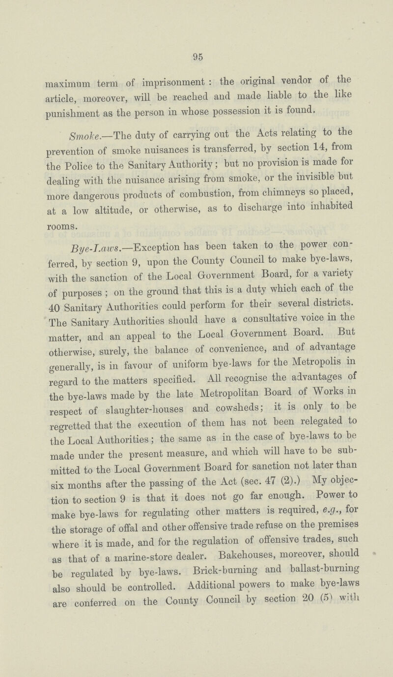 95 maximum term of imprisonment : the original vendor of the article, moreover, will be reached and made liable to the like punishment as the person in whose possession it is found. Smoke.—The duty of carrying out the Acts relating to the prevention of smoke nuisances is transferred, by section 14, from the Police to the Sanitary Authority; but no provision is made for dealing with the nuisance arising from smoke, or the invisible but more dangerous products of combustion, from chimneys so placed, at a low altitude, or otherwise, as to discharge into inhabited rooms. Bye-Laws.—Exception has been taken to the power con ferred, by section 9, upon the County Council to make bye-laws, with the sanction of the Local Government Board, for a variety of purposes; on the ground that this is a duty which each of the 40 Sanitary Authorities could perform for their several districts. The Sanitary Authorities should have a consultative voice in the matter, and an appeal to the Local Government Board. But otherwise, surely, the balance of convenience, and of advantage generally, is in favour of uniform bye-laws for the Metropolis in regard to the matters specified. All recognise the advantages of the bye-laws made by the late Metropolitan Board of Works in respect of slaughter-houses and cowsheds; it is only to be regretted that the execution of them has not been relegated to the Local Authorities; the same as in the case of bye-laws to be made under the present measure, and which will have to be sub mitted to the Local Government Board for sanction not later than six months after the passing of the Act (sec. 47 (2).) My objec tion to section 9 is that it does not go far enough. Power to make bye-laws for regulating other matters is required, e.g., for the storage of offal and other offensive trade refuse on the premises where it is made, and for the regulation of offensive trades, such as that of a marine-store dealer. Bakehouses, moreover, should be regulated by bye-laws. Brick-burning and ballast-burning also should be controlled. Additional powers to make bye-laws are conferred on the County Council by section 20 (5) with