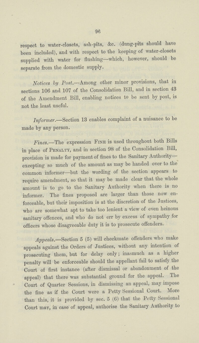 96 respect to water-closets, ash-pits, &c. (dung-pits should have been included), and with respect to the keeping of water-closets supplied with water for flushing—which, however, should be separate from the domestic supply. Notices by Post.—Among other minor provisions, that in sections 106 and 107 of the Consolidation Bill, and in section 43 of the Amendment Bill, enabling notices to be sent by post, is not the least useful. Informer.—Section 13 enables complaint of a nuisance to be made by any person. Fines.—The expression Fine is used throughout both Bills in place of Penalty, and in section 98 of the Consolidation Bill, provision is made for payment of fines to the Sanitary Authority— excepting so much of the amount as may be handed over to the common informer—but the wording of the section appears to require amendment, so that it may be made clear that the whole amount is to go to the Sanitary Authority when there is no informer. The fines proposed are larger than those now en forceable, but their imposition is at the discretion of the Justices, who are somewhat apt to take too lenient a view of even heinous sanitary offences, and who do not err by excess of sympathy for officers whose disagreeable duty it is to prosecute offenders. Appeals.—Section 5 (5) will checkmate offenders who make appeals against the Orders of Justices, 'without any intention of prosecuting them, but for delay only; inasmuch as a higher penalty will be enforceable should the appellant fail to satisfy the Court of first instance (after dismissal or abandonment of the appeal) that there was substantial ground for the appeal. The Court of Quarter Sessions, in dismissing an appeal, may impose the fine as if the Court were a Petty Sessional Court. More than this, it is provided by sec. 5 (6) that the Petty Sessional Court may, in case of appeal, authorise the Sanitary Authority to