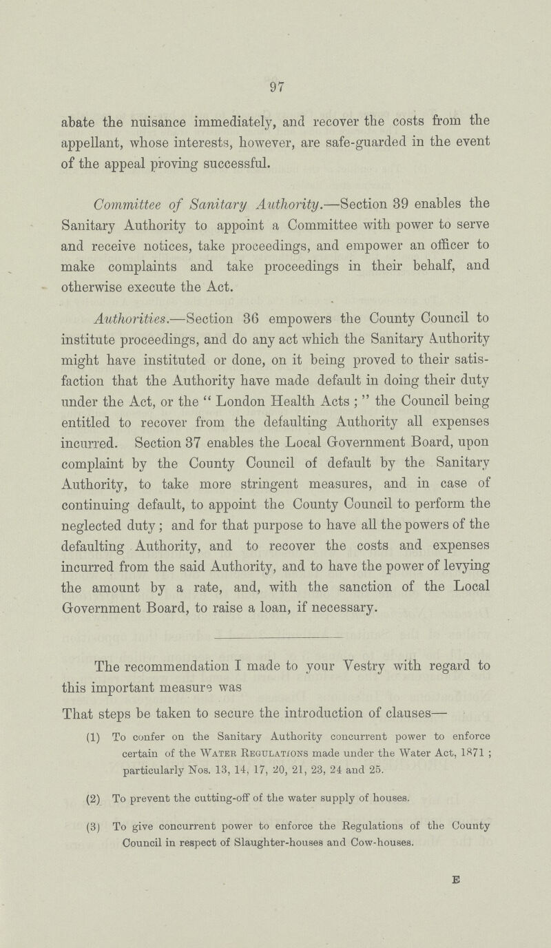 97 abate the nuisance immediately, and recover the costs from the appellant, whose interests, however, are safe-guarded in the event of the appeal proving successful. Committee of Sanitary Authority.—Section 39 enables the Sanitary Authority to appoint a Committee with power to serve and receive notices, take proceedings, and empower an officer to make complaints and take proceedings in their behalf, and otherwise execute the Act. Authorities.—Section 36 empowers the County Council to institute proceedings, and do any act which the Sanitary Authority might have instituted or done, on it being proved to their satis faction that the Authority have made default in doing their duty under the Act, or the London Health Acts; the Council being entitled to recover from the defaulting Authority all expenses incurred. Section 37 enables the Local Government Board, upon complaint by the County Council of default by the Sanitary Authority, to take more stringent measures, and in case of continuing default, to appoint the County Council to perform the neglected duty ; and for that purpose to have all the powers of the defaulting Authority, and to recover the costs and expenses incurred from the said Authority, and to have the power of levying the amount by a rate, and, with the sanction of the Local Government Board, to raise a loan, if necessary. The recommendation I made to your Vestry with regard to this important measure was That steps be taken to secure the introduction of clauses— (1) To confer on the Sanitary Authority concurrent power to enforce certain of the Water Regulations made under the Water Act, 1871 ; particularly Nos. 13, 14, 17, 20, 21, 23, 24 and 25. (2) To prevent the cutting-off of the water supply of houses. (3) To give concurrent power to enforce the Regulations of the County Council in respect of Slaughter-houses and Cow-houses. e