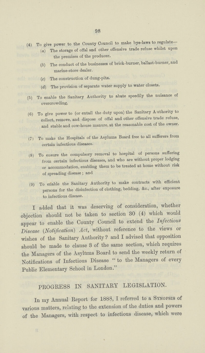 98 (4) To give power to the County Council to make bye-laws to regulate— (a) The storage of offal and other offensive trade refuse whilst upon the premises of the producer. (b) The conduct of the businesses of brick-burner, ballast-burner, and marine-store dealer. (c) The construction of dung-pits. (d) The provision of separate water supply to water closets. (5) To enable the Sanitary Authority to abate speedily the nuisance of overcrowding. (6) To give power to (or entail the duty upon) the Sanitary Authority to collect, remove, and dispose of offal and other offensive trade refuse, and stable and cow-house manure, at the reasonable cost of the owner. (7) To make the Hospitals of the Asylums Board free to all sufferers from certain infectious diseases. (8) To ensure the compulsory removal to hospital of persons suffering from certain infectious diseases, and who are without proper lodging or accommodation, enabling them to be treated at home without risk of spreading disease ; and (9) To enable the Sanitary Authority to make contracts with efficient persons for the disinfection of clothing, bedding, &c., after exposure to infectious disease. I added that it was deserving of consideration, whether objection should not be taken to section 30 (4) which would appear to enable the County Council to extend the Infectious Disease (Notification) Act, without reference to the views or wishes of the Sanitary Authority? and I advised that opposition should be made to clause 3 of the same section, which requires the Managers of the Asylums Board to send the weekly return of Notifications of Infectious Disease to the Managers of every Public Elementary School in London. PROGRESS IN SANITARY LEGISLATION. In my Annual Report for 1888, I referred to a Synopsis of various matters, relating to the extension of the duties and powers of the Managers, with respect to infectious disease, which were