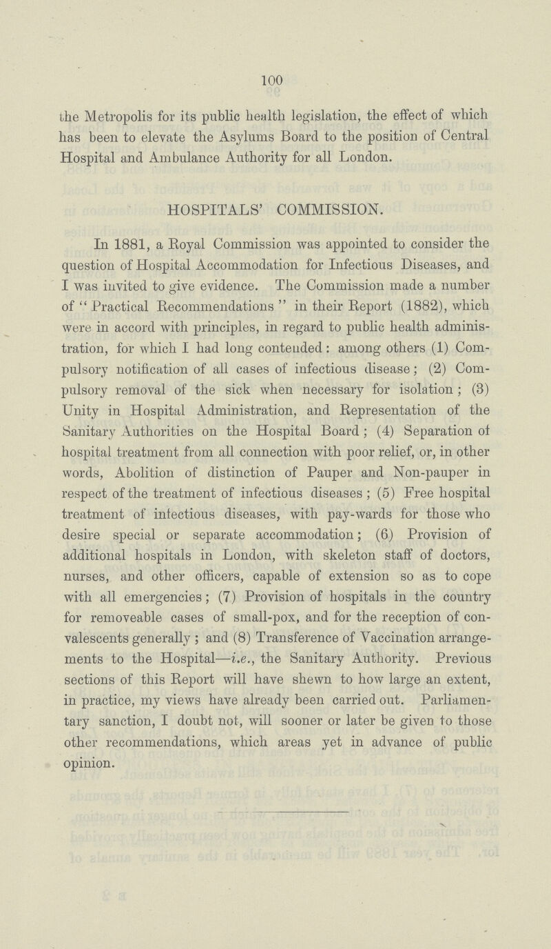 100 the Metropolis for its public health legislation, the effect of which has been to elevate the Asylums Board to the position of Central Hospital and Ambulance Authority for all London. HOSPITALS' COMMISSION. In 1881, a Royal Commission was appointed to consider the question of Hospital Accommodation for Infectious Diseases, and I was invited to give evidence. The Commission made a number of  Practical Recommendations  in their Report (1882), which were in accord with principles, in regard to public health adminis tration, for which I had long contended: among others (1) Com pulsory notification of all cases of infectious disease; (2) Com pulsory removal of the sick when necessary for isolation; (3) Unity in Hospital Administration, and Representation of the Sanitary Authorities on the Hospital Board; (4) Separation of hospital treatment from all connection with poor relief, or, in other words, Abolition of distinction of Pauper and Non-pauper in respect of the treatment of infectious diseases; (5) Free hospital treatment of infectious diseases, with pay-wards for those who desire special or separate accommodation; (6) Provision of additional hospitals in London, with skeleton staff of doctors, nurses, and other officers, capable of extension so as to cope with all emergencies; (7) Provision of hospitals in the country for removeable cases of small-pox, and for the reception of con valescents generally; and (8) Transference of Vaccination arrange ments to the Hospital—i.e., the Sanitary Authority. Previous sections of this Report will have shewn to how large an extent, in practice, my views have already been carried out. Parliamen tary sanction, I doubt not, will sooner or later be given to those other recommendations, which areas yet in advance of public opinion.