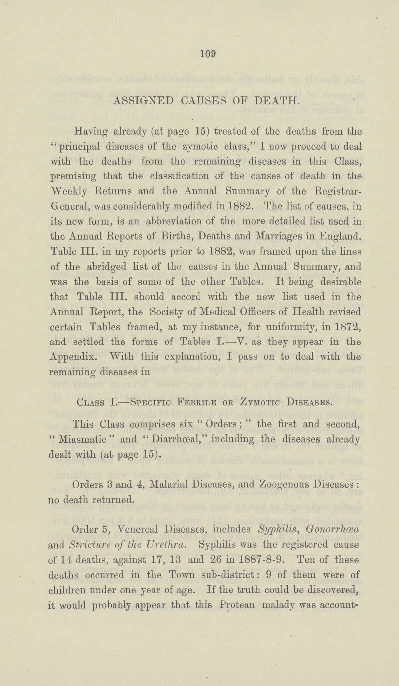 109 ASSIGNED CAUSES OF DEATH. Having already (at page 15) treated of the deaths from the principal diseases of the zymotic class, I now proceed to deal with the deaths from the remaining diseases in this Class, premising that the classification of the causes of death in the Weekly Returns and the Annual Summary of the Registrar General, was considerably modified in 1882. The list of causes, in its new form, is an abbreviation of the more detailed list used in the Annual Reports of Births, Deaths and Marriages in England. Table III. in my reports prior to 1882, was framed upon the lines of the abridged list of the causes in the Annual Summary, and was the basis of some of the other Tables. It being desirable that Table III. should accord with the new list used in the Annual Report, the Society of Medical Officers of Health revised certain Tables framed, at my instance, for uniformity, in 1872, and settled the forms of Tables I.—V. as they appear in the Appendix. With this explanation, I pass on to deal with the remaining diseases in Class I.—Specific Febrile or Zymotic Diseases. This Class comprises six Orders; the first and second, Miasmatic and Diarrhceal, including the diseases already dealt with (at page 15). Orders 3 and 4, Malarial Diseases, and Zoogenous Diseases : no death returned. Order 5, Venereal Diseases, includes Syphilis, Gonorrhoea and Stricture of the Urethra. Syphilis was the registered cause of 14 deaths, against 17, 13 and 26 in 1887-8-9. Ten of these deaths occurred in the Town sub-district: 9 of them were of children under one year of age. If the truth could be discovered, it would probably appear that this Protean malady was account-