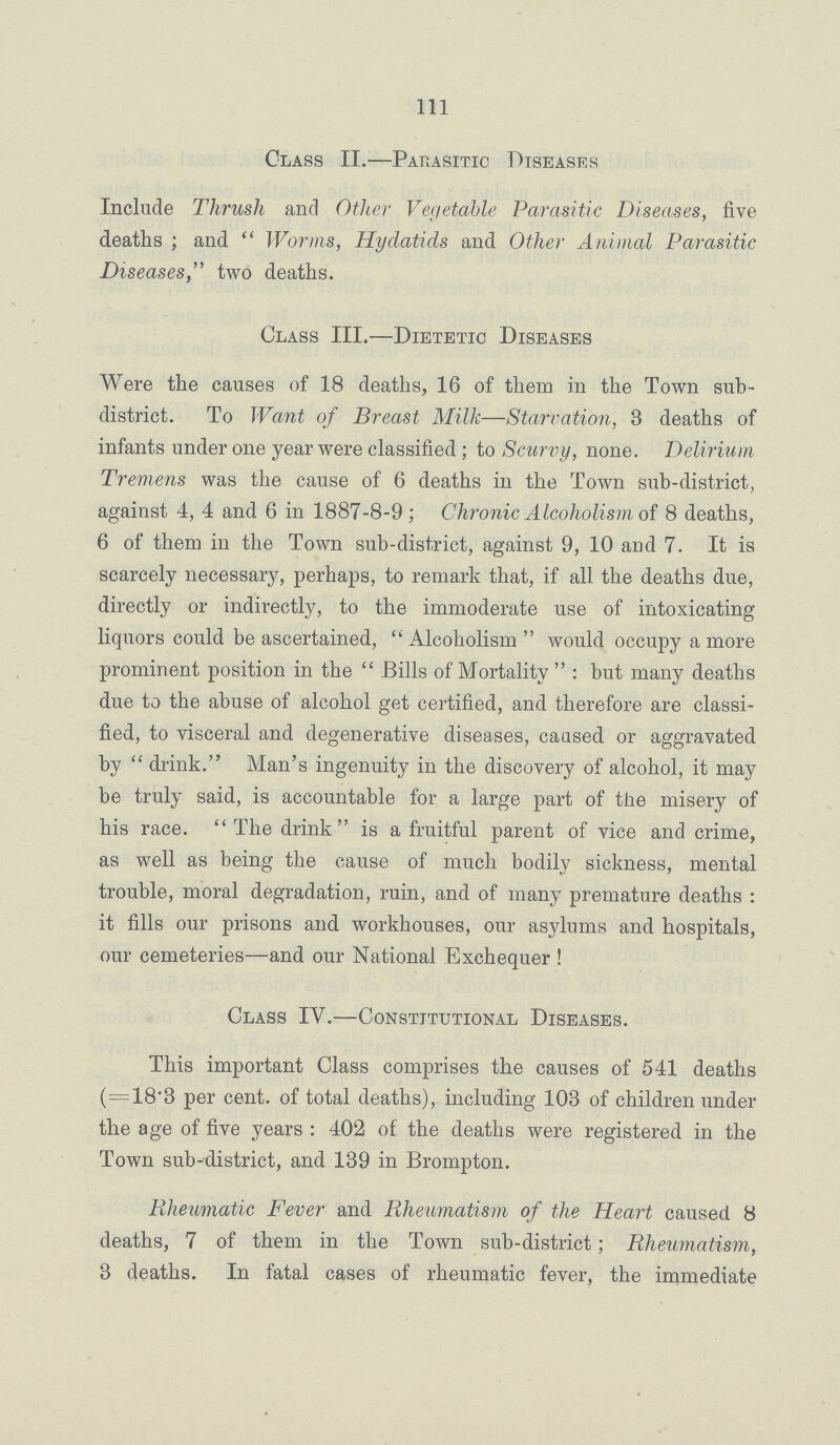 Ill Class II.— Parasitic Diseases Include Thrush and Other Vegetable Parasitic Diseases, five deaths; and Worms, Hydatids and Other Animal Parasitic Diseases, two deaths. Class III.— Dietetic Diseases Were the causes of 18 deaths, 16 of them in the Town sub district. To Want of Breast Milk—Starvation, 3 deaths of infants under one year were classified; to Scurvy, none. Delirium Tremens was the cause of 6 deaths in the Town sub-district, against 4, 4 and 6 in 1887-8-9; Chronic Alcoholism of 8 deaths, 6 of them in the Town sub-district, against 9, 10 and 7. It is scarcely necessary, perhaps, to remark that, if all the deaths due, directly or indirectly, to the immoderate use of intoxicating liquors could be ascertained, Alcoholism would occupy a more prominent position in the Bills of Mortality: but many deaths due to the abuse of alcohol get certified, and therefore are classi fied, to visceral and degenerative diseases, caused or aggravated by drink. Man's ingenuity in the discovery of alcohol, it may be truly said, is accountable for a large part of the misery of his race. The drink is a fruitful parent of vice and crime, as well as being the cause of much bodily sickness, mental trouble, moral degradation, ruin, and of many premature deaths: it fills our prisons and workhouses, our asylums and hospitals, our cemeteries—and our National Exchequer! Class IV.— Constitutional Diseases. This important Class comprises the causes of 541 deaths (=18.3 per cent. of total deaths), including 103 of children under the age of five years: 402 of the deaths were registered in the Town sub-district, and 139 in Brompton. Rheumatic Fever and Rheumatism of the Heart caused 8 deaths, 7 of them in the Town sub-district; Rheumatism, 3 deaths. In fatal cases of rheumatic fever, the immediate