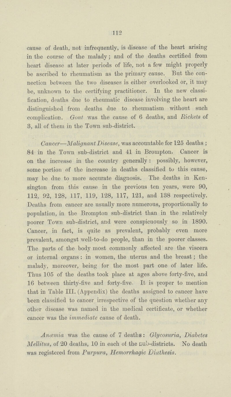 112 cause of death, not infrequently, is disease of the heart arising in the course of the malady; and of the deaths certified from heart disease at later periods of life, not a few might properly be ascribed to rheumatism as the primary cause. But the con nection between the two diseases is either overlooked or, it may be, unknown to the certifying practitioner. In the new classi fication, deaths due to rheumatic disease involving the heart are distinguished from deaths due to rheumatism without such complication. Gout was the cause of 6 deaths, and Rickets of 3, all of them in the Town sub-district. Cancer—Malignant Disease, was accountable for 125 deaths; 84 in the Town sub-district and 41 in Brompton. Cancer is on the increase in the country generally: possibly, however, some portion of the increase in deaths classified to this cause, may be due to more accurate diagnosis. The deaths in Ken sington from this cause in the previous ten years, were 90, 112, 92, 128, 117, 119, 128, 117, 121, and 138 respectively. Deaths from cancer are usually more numerous, proportionally to population, in the Brompton sub-district than in the relatively poorer Town sub-district, and were conspicuously so in 1890. Cancer, in fact, is quite as prevalent, probably even more prevalent, amongst well-to-do people, than in the poorer classes. The parts of the body most commonly affected are the viscera or internal organs: in women, the uterus and the breast; the malady, moreover, being for the most part one of later life. Thus 105 of the deaths took place at ages above forty-five, and 16 between thirty-five and forty-five. It is proper to mention that in Table III. (Appendix) the deaths assigned to cancer have been classified to cancer irrespective of the question whether any other disease was named in the medical certificate, or whether cancer was the immediate cause of death. Anæmia was the cause of 7 deaths: Glycosuria, Diabetes Mellitus, of 20 deaths, 10 in each of the cub-districts. No death was registered from Purpura, Hemorrhagic Diathesis.