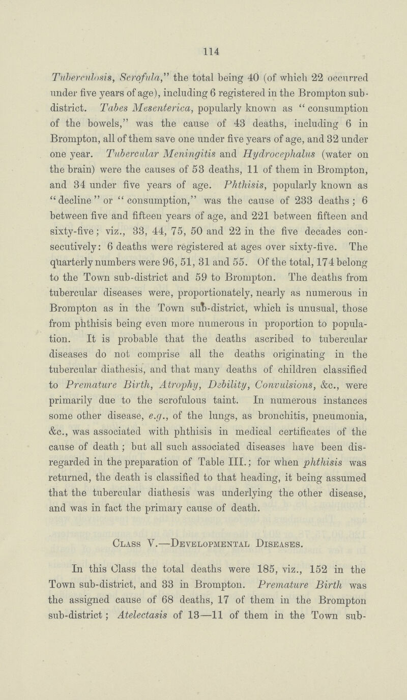 114 Tuberculosis, Scrofula, the total being 40 (of which 22 occurred under five years of age), including 6 registered in the Brompton sub district. Tabes Mesenterica, popularly known as  consumption of the bowels, was the cause of 43 deaths, including 6 in Brompton, all of them save one under five years of age, and 32 under one year. Tubercular Meningitis and Hydrocephalus (water on the brain) were the causes of 53 deaths, 11 of them in Brompton, and 34 under five years of age. Phthisis, popularly known as decline or consumption, was the cause of 233 deaths; 6 between five and fifteen years of age, and 221 between fifteen and sixty-five; viz., 33, 44, 75, 50 and 22 in the five decades con secutively: 6 deaths were registered at ages over sixty-five. The quarterly numbers were 96, 51, 31 and 55. Of the total, 174belong to the Town sub-district and 59 to Brompton. The deaths from tubercular diseases were, proportionately, nearly as numerous in Brompton as in the Town sub-district, which is unusual, those from phthisis being even more numerous in proportion to popula tion. It is probable that the deaths ascribed to tubercular diseases do not comprise all the deaths originating in the tubercular diathesis, and that many deaths of children classified to Premature Birth, Atrophy, Debility, Convulsions, &c., were primarily due to the scrofulous taint. In numerous instances some other disease, e.g., of the lungs, as bronchitis, pneumonia, &c., was associated with phthisis in medical certificates of the cause of death; but all such associated diseases have been dis regarded in the preparation of Table III.; for when phthisis was returned, the death is classified to that heading, it being assumed that the tubercular diathesis was underlying the other disease, and was in fact the primary cause of death. Class V.— Developmental Diseases. In this Class the total deaths were 185, viz., 152 in the Town sub-district, and 33 in Brompton. Premature Birth was the assigned cause of 68 deaths, 17 of them in the Brompton sub-district; Atelectasis of 13—11 of them in the Town sub-