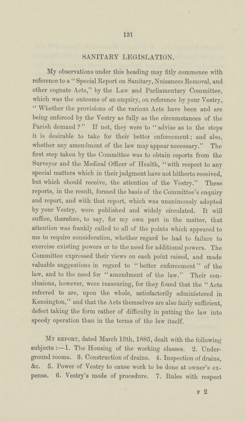 131 SANITARY LEGISLATION. My observations under this heading may fitly commence with reference to a Special Report on Sanitary, Nuisances Removal, and other cognate Acts, by the Law and Parliamentary Committee, which was the outcome of an enquiry, on reference by your Vestry, Whether the provisions of the various Acts have been and are being enforced by the Vestry as fully as the circumstances of the Parish demand? If not, they were to advise as to the steps it is desirable to take for their better enforcement; and also, whether any amendment of the law may appear necessary. The first step taken by the Committee was to obtain reports from the Surveyor and the Medical Officer of Health, with respect to any special matt ers which in their judgment have not hitherto received, but which should receive, the attention of the Vestry. These reports, in the result, formed the basis of the Committee's enquiry and report, and with that report, which was unanimously adopted by your Vestry, were published and widely circulated. It will suffice, therefore, to say, for my own part in the matter, that attention was frankly called to all of the points which appeared to me to require consideration, whether regard be had to failure to exercise existing powers or to the need for additional powers. The Committee expressed their views on each point raised, and made valuable suggestions in regard to better enforcement of the law, and to the need for amendment of the law. Their con clusions, however, were reassuring, for they found that the Acts referred to are, upon the whole, satisfactorily administered in Kensington, and that the Acts themselves are also fairly sufficient, defect taking the form rather of difficulty in putting the law into speedy operation than in the terms of the law itself. My report, dated March 13th, 1885, dealt with the following subjects:—1. The Housing of the working classes. 2. Under ground rooms. 3. Construction of drains. 4. Inspection of drains, &c. 5. Power of Vestry to cause work to be done at owner's ex pense. 6. Vestry's mode of procedure. 7. Rules with respect f 2