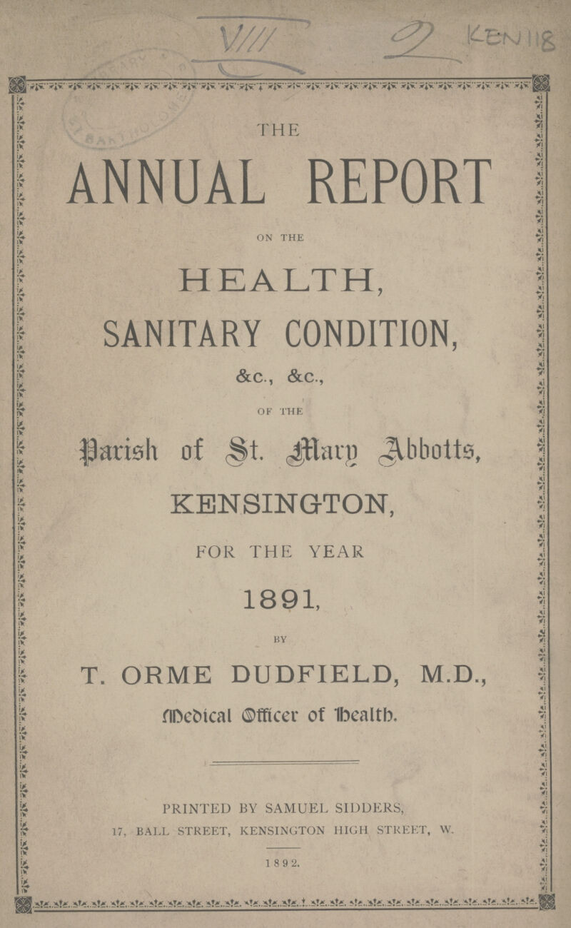 KEN118 THE ANNUAL REPORT ON THE HEALTH, SANITARY CONDITION, &C., &c., OF THE Parish of St. Mary Abbotts, KENSINGTON, FOR THE YEAR 1891, BY T. ORME DUDFIELD, M.D., Medical Office of health. PRINTED BY SAMUEL SIDDERS, 17, BALL STREET, KENSINGTON HIGH STREET, W. 1 8 9 2.