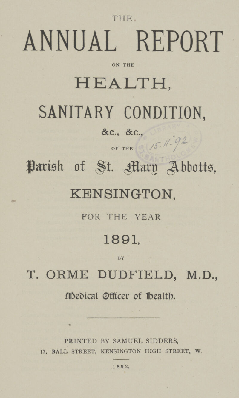 THE ANNUAL REPORT ON THE HEALTH, SANITARY CONDITION, &c., &c., OF THE Parish of St. Mary Abbotts, KENSINGTON, FOR THE YEAR 1891, BY T. ORME DUDFIELD, M.D., Medical Officer of health. PRINTED BY SAMUEL SIDDERS, 17, BALL STREET, KENSINGTON HIGH STREET, W. 1 892,