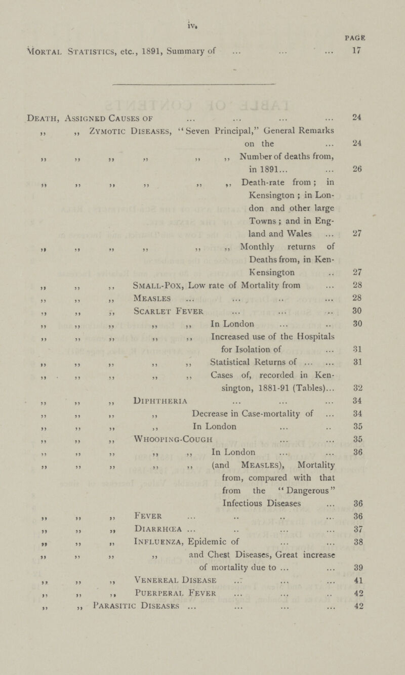 iv. PAGE Mortal Statistics, etc., 1891, Summary of 17 Death, Assigned Causes of 24 ,, ,, Zymotic Diseases, Seven Principal, General Remarks on the 24 ,, „ ,, „ ,, ,, Number of deaths from, in 1891 26 ,, ,, ,, ,, ,, ,, Death-rate from; in Kensington; in Lon don and other large Towns; and in Eng land and Wales 27 ,, ,, „ ,, ,, ,, Monthly returns of Deaths from, in Ken Kensington 27 ,, ,, ,, Small-Pox, Low rate of Mortality from 28 ,, ,, ,, Measles 28 ,, ,, ,, Scarlet Fever 30 ,, ,, ,, ,, ,, In London 30 ,, ,, ,, ,, ,, Increased use of the Hospitals for Isolation of 31 „ ,, ,, ,, ,, Statistical Returns of 31 ,, ,, ,, ,, ,, Cases of, recorded in Ken¬ sington, 1881-91 (Tables) 32 ,, ,, ,, Diphtheria 34 ,, ,, ,, ,, Decrease in Case-mortality of 34 ,, ,, ,, ,, In London 35 35 ,, ,, ,, Whooping-Cough 35 ,, ,, ,, ,, ,, In London 36 ,, ,,„ ,, ,, (and Measles), Mortality from, compared with that from the Dangerous Infectious Diseases 36 „ „ „ Fever 36 „ „ „ Diarrhcea 37 » ,, i, Influenza, Epidemic of 38 ,, ,, ,, ,, ,, and Chest Diseases, Great increase of mortality due to 39 ,, ,, ,, Venereal Disease 41 ,, ,, ,, Puerperal Fever 42 ,, ,, Parasitic Diseases 42