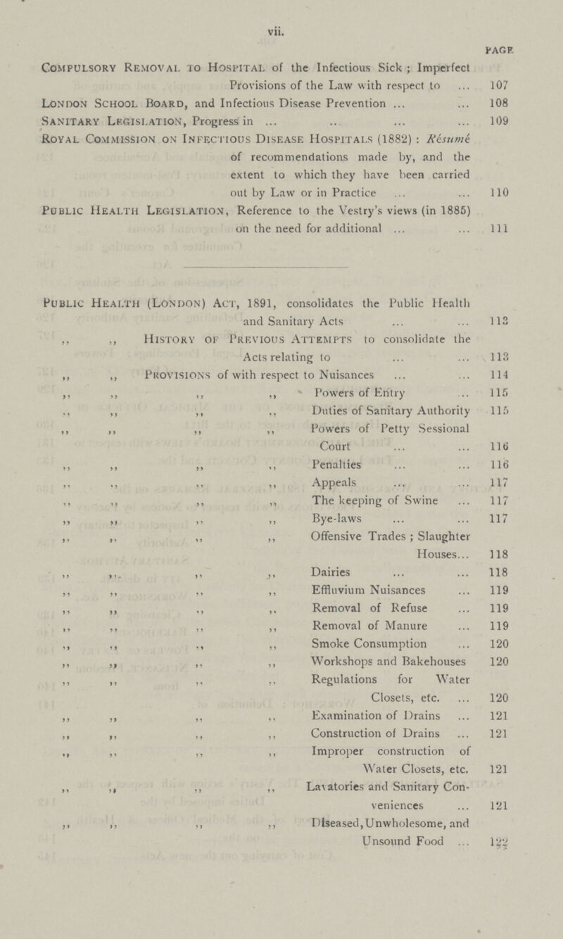 vii. PAGE Compulsory Removal to Hospital of the Infectious Sick ; Imperfect Provisions of the Law with respect to 107 London School Board, and Infectious Disease Prevention108 Sanitary Legislation, Progress in 109 Royal Commission on Infectious Disease Hospitals (1882): Risume of recommendations made by, and the extent to which they have been carried out by Law or in Practice 110 Public Health Legislation, Reference to the Vestry's views (in 1885) on the need for additional 1ll Public Health (London) Act, 1891, consolidates the Public Health and Sanitary Acts 113 ,, ,, History of Previous Attempts to consolidate the Acts relating to 113 ,,,, ,, Provisions of with respect to Nuisances 114 ,,,,,,,,,,,, ,, Powers of Entry 115 ,,,,,,,,,,,, ,, Duties of Sanitary Authority 115 ,,,,,,,,,,,, ,, Powers of Petty Sessional Court 116 ,, ,,,,,,,, ,, Penalties 116 ,,,,Appeals 117 ,,,,,,,,,,,, ,, The keeping of Swine 117 ,,,,,,,,,,,, ,, Bye-laws 117 ,. ,,,,,,,, ,, Offensive Trades; Slaughter Houses 118 ,, ,, Dairies,, ,, ,,118 ,, ,,,,,,,, ,, Effluvium Nuisances 119 ,, ,,,,,,,, ,, Removal of Refuse 119 ,, ,,,,,,,, ,, Removal of Manure 119 ,, ,,,,,,,, ,, Smoke Consumption 120 ,, ,,,,,,,, ,, Workshops and Bakehouses,,120 ,, ,,,,,,,,.. Regulations for Water Closets, etc. 120 ,,,,,,,,,,,, ,, Examination of Drains 121 ,, ,,,,,,,, ,, Construction of Drains 121 ,,,,,,,,,,,, ,, Improper construction of Water Closets, etc.,,121 ,, ,# ,, Lavatories and Sanitary Con veniences 121 ,, ,, ,, ,, Diseased,Unwholesome, and Unsound Food 122