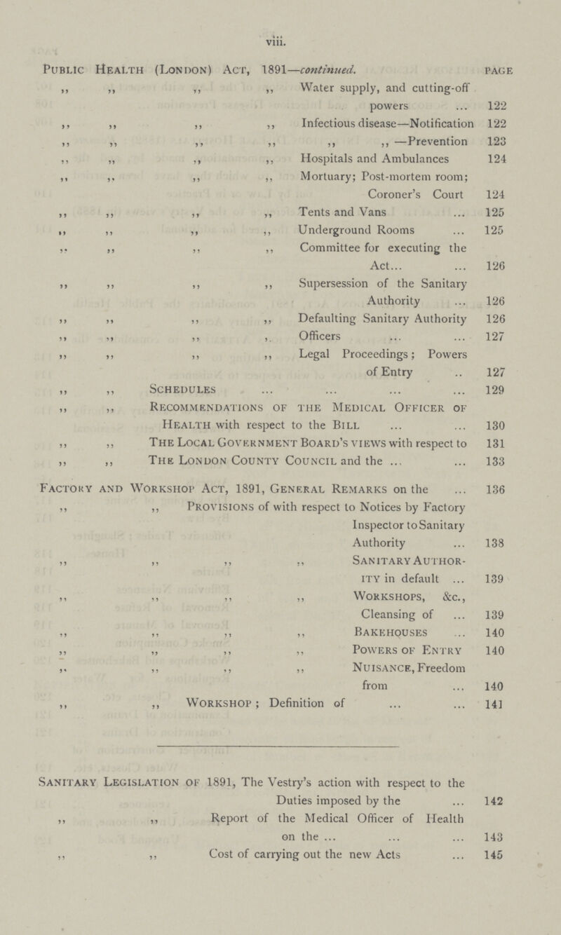 viii. Public Health (London) Act, 1891—continued. page ,, ,, ,, „ Water supply, and cutting-ofif powers 122 ,, „ ,, ,, Infectious disease—Notification 122 ,, „ ,, ,, ,, ,, —Prevention 123 ,, „ ,, ,, Hospitals and Ambulances 124 ,, ,. ,, ,, Mortuary; Post-mortem room; Coroner's Court 124 ,, ,, ,, ,, Tents and Vans 125 ,, ,, ,, ,, Underground Rooms 125 ,, ,, ,, ,, Committee for executing the Act 126 ,, ,, ,, ,, Supersession of the Sanitary Authority 126 ,, „ ,, ,, Defaulting Sanitary Authority 126 ,, ,, ,, ,, Officers 127 ,, ,, ,, ,, Legal Proceedings; Powers of Entry 127 ,, ,, Schedules 129 ,, ,, Recommendations of the Medical Officer of Health with respect to the Bill 130 ,, ,, The Local Government Board's views with respect to 131 ,, ,, The London County Council and the 133 Factory and Workshop Act, 1891, General Remarks on the 136 ,, „ Provisions of with respect to Notices by Factory Inspector toSanitary Authority 138 ,, ,, ,, ,, Sanitary Author ity in default 139 ,, ,, ,, „ Workshops, &c., Cleansing of 139 ,, ,, ,, ,, Bakehouses 140 ,, „ ,, ,, Powers of Entry 140 ,, ,, ,, ,, Nuisance, Freedom from 140 ,, ,, Workshop; Definition of 141 Sanitary Legislation of 1891, The Vestry's action with respect to the Duties imposed by the 142 ,, ,, Report of the Medical Officer of Health on the 143 ,, ,, Cost of carrying out the new Acts 145