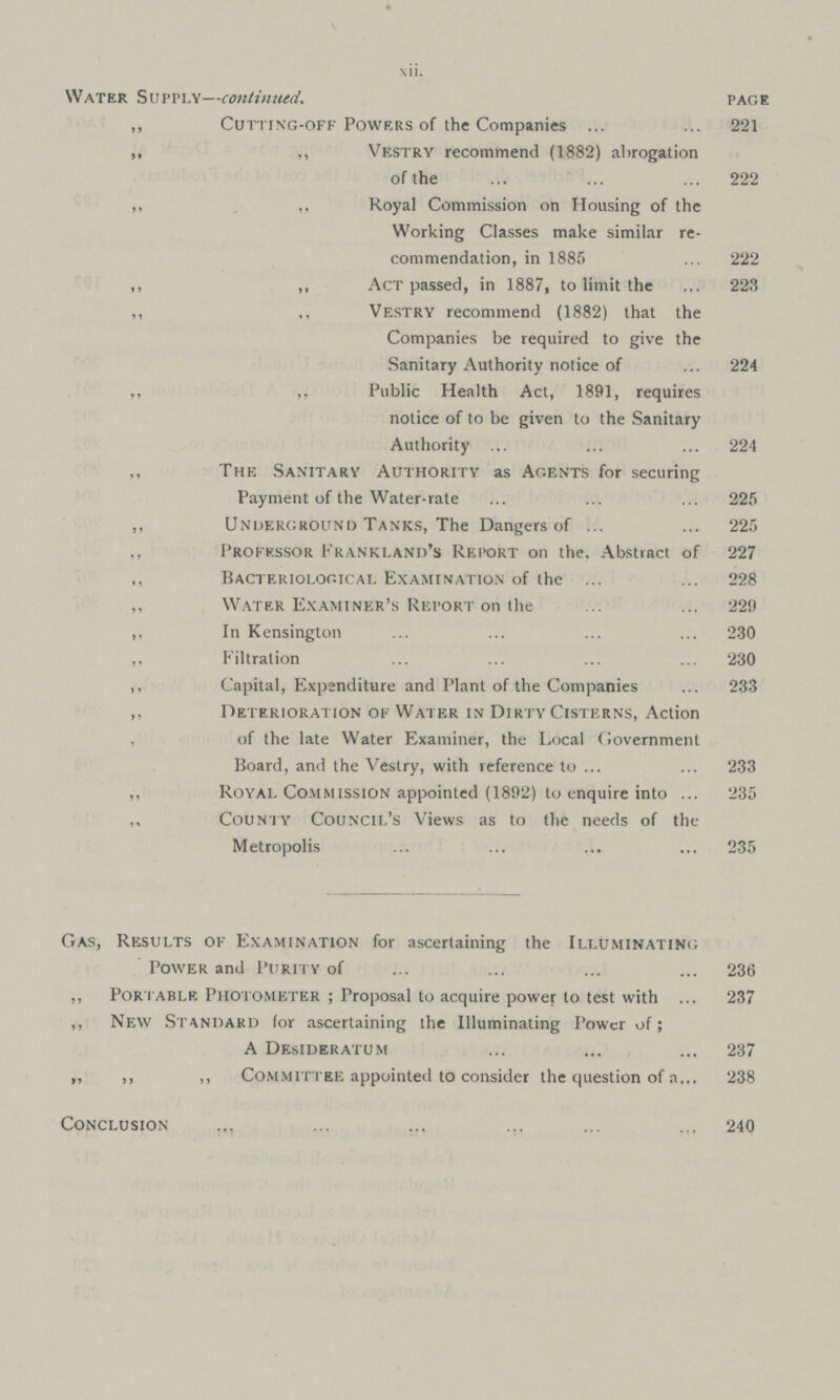 xii. Water Supply—continued. page „ Cutting-off Powers of the Companies 221 ,, ,, Vestry recommend (1882) abrogation of the 222 ,, ,, Royal Commission on Housing of the Working Classes make similar re commendation, in 1885 222 ,, ,, Act passed, in 1887, to limit the 223 ,, ,, Vestry recommend (1882) that the Companies be required to give the Sanitary Authority notice of 224 ,, ,, Public Health Act, 1891, requires notice of to be given to the Sanitary Authority 224 The Sanitary Authority as Agents for securing Payment of the Water-rate 225 ,, Underground Tanks, The Dangers of 225 Professor Frankland's Report on the. Abstract of 227 ,, Bacteriological Examination of the 228 ,, Water Examiner's Report on the 229 ,, In Kensington 230 ,, Filtration 230 ,, Capital, Expenditure and Plant of the Companies 233 ,, Deterioration of Water in Dirty Cisterns, Action of the late Water Examiner, the Local Government Board, and the Vestry, with reference to 233 „ Royal Commission appointed (1892) to enquire into 235 ,, County Council's Views as to the needs of the Metropolis 235 Gas, Results of Examination for ascertaining the Illuminating Power and Purity of 236 ,, Portable Photometer; Proposal to acquire power to test with 237 ,, New Standard (or ascertaining the Illuminating Power of; A Desideratum 237 ,, ,, ,, Committee appointed to consider the question of a 238 Conclusion 240