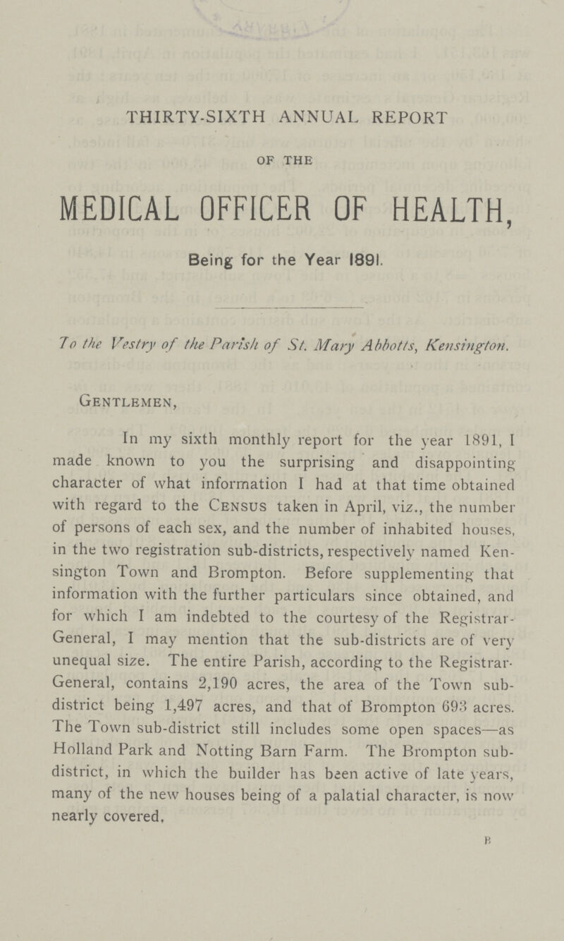 THIRTY-SIXTH ANNUAL REPORT of the MEDICAL OFFICER OF HEALTH, Being for the Year 1891. * To the Vestry of the Parish of St. Mary Abbotts, Kensington. Gentlemen, In my sixth monthly report for the year 1891, I made known to you the surprising and disappointing character of what information I had at that time obtained with regard to the Census taken in April, viz., the number of persons of each sex, and the number of inhabited houses, in the two registration sub-districts, respectively named Ken sington Town and Brompton. Before supplementing that information with the further particulars since obtained, and for which I am indebted to the courtesy of the Registrar General, I may mention that the sub-districts are of very unequal size. The entire Parish, according to the Registrar General, contains 2,190 acres, the area of the Town sub district being 1,497 acres, and that of Brompton 693 acres. The Town sub-district still includes some open spaces—as Holland Park and Notting Barn Farm. The Brompton sub district, in which the builder has been active of late years, many of the new houses being of a palatial character, is now nearly covered. B