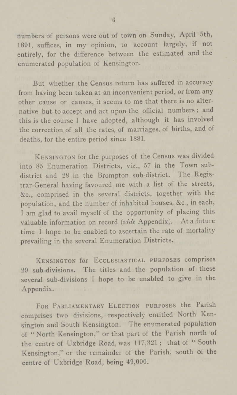 6 numbers of persons were out of town on Sunday, April 5th, 1891, suffices, in my opinion, to account largely, if not entirely, for the difference between the estimated and the enumerated population of Kensington. But whether the Census return has suffered in accuracy from having been taken at an inconvenient period, or from any other cause or causes, it seems to me that there is no alter native but to accept and act upon the official numbers; and this is the course I have adopted, although it has involved the correction of all the rates, of marriages, of births, and of deaths, tor the entire period since 1881. Kensington for the purposes of the Census was divided into 85 Enumeration Districts, viz., 57 in the Town sub district and 28 in the Brompton sub-district. The Regis trar-General having favoured me with a list of the streets, &c., comprised in the several districts, together with the population, and the number of inhabited houses, &c., in each, I am glad to avail myself of the opportunity of placing this valuable information on record (vide Appendix). At a future time 1 hope to be enabled to ascertain the rate of mortality prevailing in the several Enumeration Districts. Kensington for Ecclesiastical purposes comprises 29 sub-divisions. The titles and the population of these several sub-divisions I hope to be enabled to give in the Appendix. For Parliamentary Election purposes the Parish comprises two divisions, respectively encitled North Ken sington and South Kensington. The enumerated population of North Kensington, or that part of the Parish north of the centre of Uxbridge Road, was 117,321; that of South Kensington, or the remainder of the Parish, south of the centre of Uxbridge Road, being 49,000.